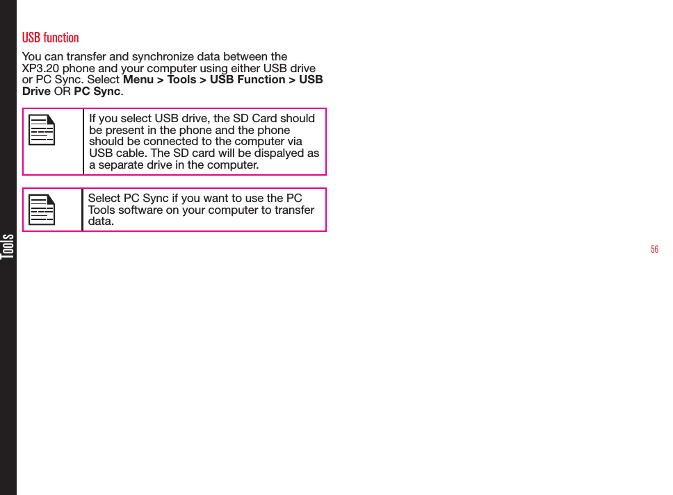 56ToolsUSB functionYou can transfer and synchronize data between the XP3.20 phone and your computer using either USB drive or PC Sync. Select Menu &gt; Tools &gt; USB Function &gt; USB Drive OR PC Sync.If you select USB drive, the SD Card should be present in the phone and the phone should be connected to the computer via USB cable. The SD card will be dispalyed as a separate drive in the computer.Select PC Sync if you want to use the PC Tools software on your computer to transfer data.