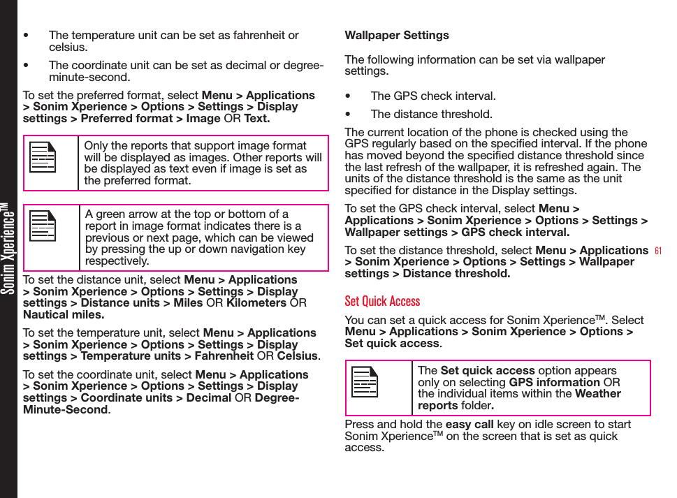 61Sonim XperienceTM• The temperature unit can be set as fahrenheit or celsius.• The coordinate unit can be set as decimal or degree-minute-second.To set the preferred format, select Menu &gt; Applications &gt; Sonim Xperience &gt; Options &gt; Settings &gt; Display settings &gt; Preferred format &gt; Image OR Text.Only the reports that support image format will be displayed as images. Other reports will be displayed as text even if image is set as the preferred format. A green arrow at the top or bottom of a report in image format indicates there is a previous or next page, which can be viewed by pressing the up or down navigation key respectively.To set the distance unit, select Menu &gt; Applications &gt; Sonim Xperience &gt; Options &gt; Settings &gt; Display settings &gt; Distance units &gt; Miles OR Kilometers OR Nautical miles.To set the temperature unit, select Menu &gt; Applications &gt; Sonim Xperience &gt; Options &gt; Settings &gt; Display settings &gt; Temperature units &gt; Fahrenheit OR Celsius.To set the coordinate unit, select Menu &gt; Applications &gt; Sonim Xperience &gt; Options &gt; Settings &gt; Display settings &gt; Coordinate units &gt; Decimal OR Degree-Minute-Second.Wallpaper SettingsThe following information can be set via wallpaper settings.• The GPS check interval.• The distance threshold.The current location of the phone is checked using the GPS regularly based on the specied interval. If the phone has moved beyond the specied distance threshold since the last refresh of the wallpaper, it is refreshed again. The units of the distance threshold is the same as the unit specied for distance in the Display settings.To set the GPS check interval, select Menu &gt; Applications &gt; Sonim Xperience &gt; Options &gt; Settings &gt; Wallpaper settings &gt; GPS check interval.To set the distance threshold, select Menu &gt; Applications &gt; Sonim Xperience &gt; Options &gt; Settings &gt; Wallpaper settings &gt; Distance threshold.Set Quick AccessYou can set a quick access for Sonim XperienceTM. Select Menu &gt; Applications &gt; Sonim Xperience &gt; Options &gt; Set quick access.The Set quick access option appears only on selecting GPS information OR the individual items within the Weather reports folder.Press and hold the easy call key on idle screen to start Sonim XperienceTM on the screen that is set as quick access.