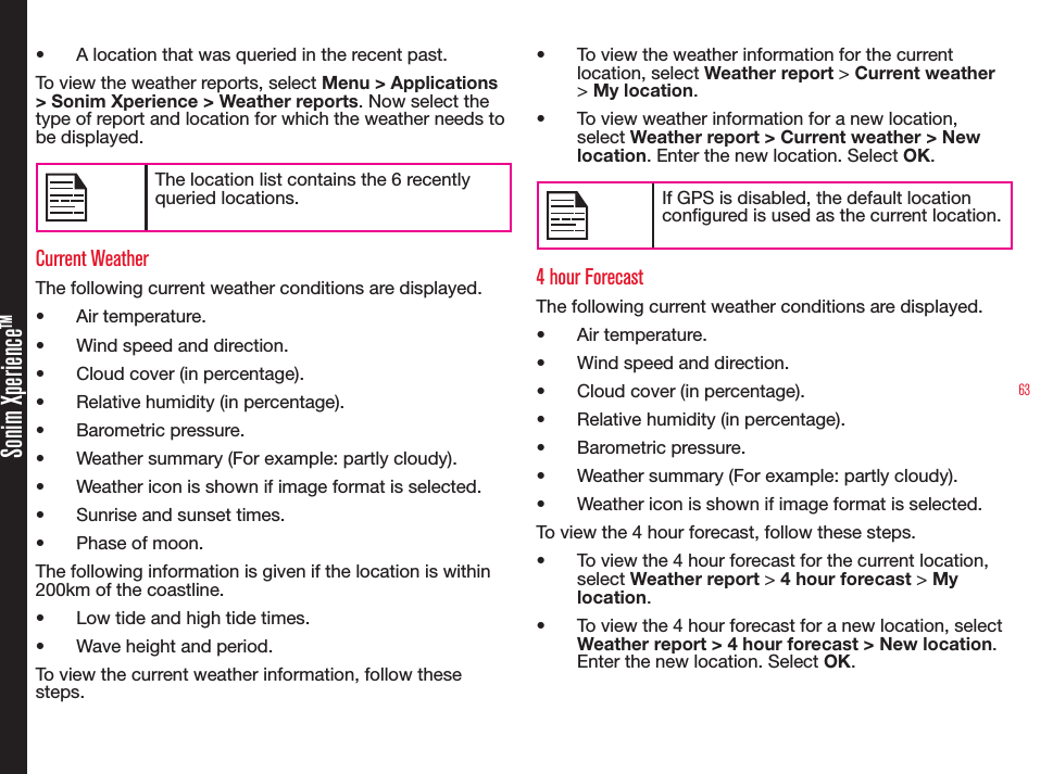 63Sonim XperienceTM• A location that was queried in the recent past.To view the weather reports, select Menu &gt; Applications &gt; Sonim Xperience &gt; Weather reports. Now select the type of report and location for which the weather needs to be displayed.The location list contains the 6 recently queried locations.Current WeatherThe following current weather conditions are displayed.• Air temperature.• Wind speed and direction.• Cloud cover (in percentage).• Relative humidity (in percentage).• Barometric pressure.• Weather summary (For example: partly cloudy).• Weather icon is shown if image format is selected.• Sunrise and sunset times.• Phase of moon.The following information is given if the location is within 200km of the coastline.• Low tide and high tide times.• Wave height and period.To view the current weather information, follow these steps.• To view the weather information for the current location, select Weather report &gt; Current weather &gt; My location.• To view weather information for a new location, select Weather report &gt; Current weather &gt; New location. Enter the new location. Select OK.If GPS is disabled, the default location congured is used as the current location.4 hour ForecastThe following current weather conditions are displayed.• Air temperature.• Wind speed and direction.• Cloud cover (in percentage).• Relative humidity (in percentage).• Barometric pressure.• Weather summary (For example: partly cloudy).• Weather icon is shown if image format is selected.To view the 4 hour forecast, follow these steps.• To view the 4 hour forecast for the current location, select Weather report &gt; 4 hour forecast &gt; My location.• To view the 4 hour forecast for a new location, select Weather report &gt; 4 hour forecast &gt; New location. Enter the new location. Select OK.
