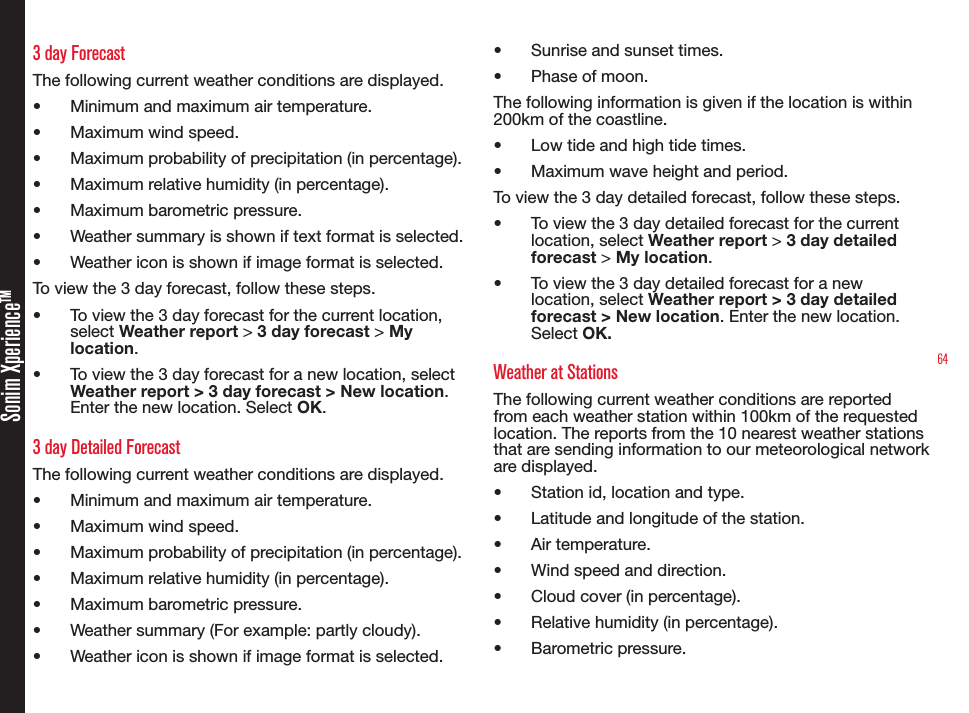 64Sonim XperienceTM3 day ForecastThe following current weather conditions are displayed.• Minimum and maximum air temperature.• Maximum wind speed.• Maximum probability of precipitation (in percentage).• Maximum relative humidity (in percentage).• Maximum barometric pressure.• Weather summary is shown if text format is selected.• Weather icon is shown if image format is selected.To view the 3 day forecast, follow these steps.• To view the 3 day forecast for the current location, select Weather report &gt; 3 day forecast &gt; My location.• To view the 3 day forecast for a new location, select Weather report &gt; 3 day forecast &gt; New location. Enter the new location. Select OK.3 day Detailed ForecastThe following current weather conditions are displayed.• Minimum and maximum air temperature.• Maximum wind speed.• Maximum probability of precipitation (in percentage).• Maximum relative humidity (in percentage).• Maximum barometric pressure.• Weather summary (For example: partly cloudy).• Weather icon is shown if image format is selected.• Sunrise and sunset times.• Phase of moon.The following information is given if the location is within 200km of the coastline.• Low tide and high tide times.• Maximum wave height and period.To view the 3 day detailed forecast, follow these steps.• To view the 3 day detailed forecast for the current location, select Weather report &gt; 3 day detailed forecast &gt; My location.• To view the 3 day detailed forecast for a new location, select Weather report &gt; 3 day detailed forecast &gt; New location. Enter the new location. Select OK.Weather at StationsThe following current weather conditions are reported from each weather station within 100km of the requested location. The reports from the 10 nearest weather stations that are sending information to our meteorological network are displayed.• Station id, location and type.• Latitude and longitude of the station.• Air temperature.• Wind speed and direction.• Cloud cover (in percentage).• Relative humidity (in percentage).• Barometric pressure.