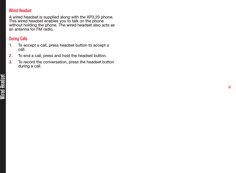 68Wired HeadsetWired HeadsetA wired headset is supplied along with the XP3.20 phone. This wired headset enables you to talk on the phone without holding the phone. The wired headset also acts as an antenna for FM radio.During Calls1.  To accept a call, press headset button to accept a call.2.  To end a call, press and hold the headset button.3.  To record the conversation, press the headset button during a call.