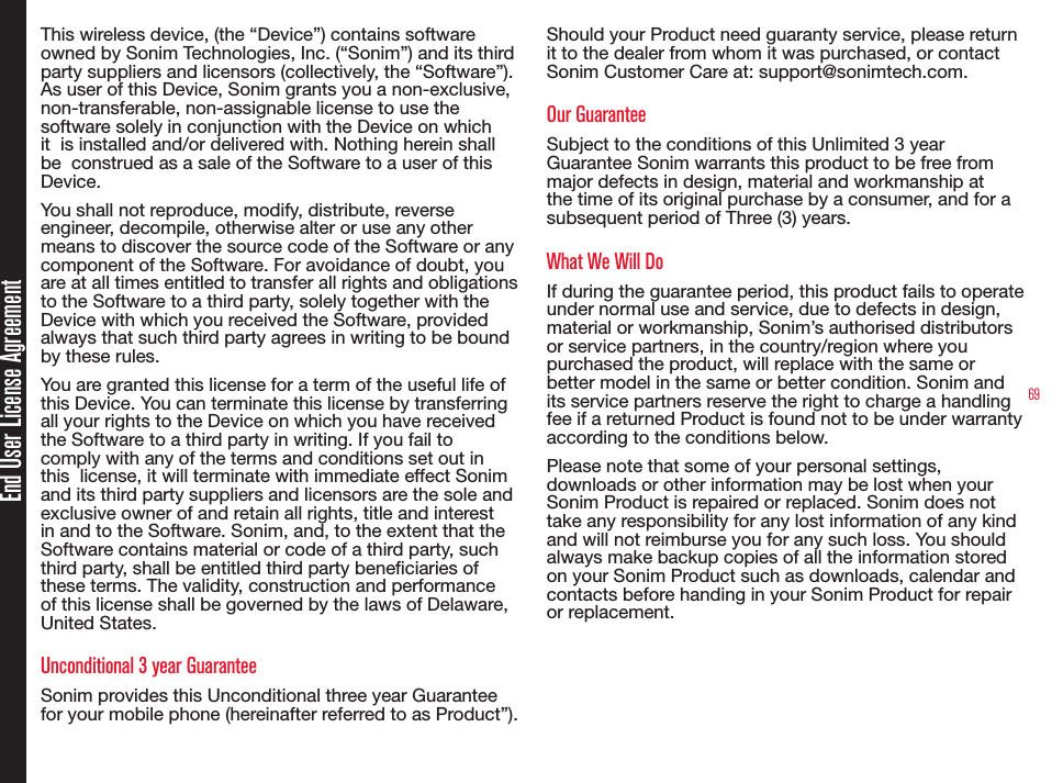 69End User License AgreementThis wireless device, (the “Device”) contains software owned by Sonim Technologies, Inc. (“Sonim”) and its third party suppliers and licensors (collectively, the “Software”). As user of this Device, Sonim grants you a non-exclusive, non-transferable, non-assignable license to use the  software solely in conjunction with the Device on which it  is installed and/or delivered with. Nothing herein shall be  construed as a sale of the Software to a user of this Device.You shall not reproduce, modify, distribute, reverse engineer, decompile, otherwise alter or use any other means to discover the source code of the Software or any component of the Software. For avoidance of doubt, you  are at all times entitled to transfer all rights and obligations to the Software to a third party, solely together with the Device with which you received the Software, provided always that such third party agrees in writing to be bound by these rules.You are granted this license for a term of the useful life of this Device. You can terminate this license by transferring all your rights to the Device on which you have received the Software to a third party in writing. If you fail to comply with any of the terms and conditions set out in this  license, it will terminate with immediate effect Sonim and its third party suppliers and licensors are the sole and exclusive owner of and retain all rights, title and interest in and to the Software. Sonim, and, to the extent that the Software contains material or code of a third party, such third party, shall be entitled third party beneciaries of these terms. The validity, construction and performance of this license shall be governed by the laws of Delaware, United States.Unconditional 3 year GuaranteeSonim provides this Unconditional three year Guarantee for your mobile phone (hereinafter referred to as Product”).Should your Product need guaranty service, please return it to the dealer from whom it was purchased, or contact Sonim Customer Care at: support@sonimtech.com.Our GuaranteeSubject to the conditions of this Unlimited 3 year Guarantee Sonim warrants this product to be free from major defects in design, material and workmanship at the time of its original purchase by a consumer, and for a subsequent period of Three (3) years.What We Will DoIf during the guarantee period, this product fails to operate under normal use and service, due to defects in design, material or workmanship, Sonim’s authorised distributors or service partners, in the country/region where you purchased the product, will replace with the same or better model in the same or better condition. Sonim and its service partners reserve the right to charge a handling fee if a returned Product is found not to be under warranty according to the conditions below.Please note that some of your personal settings, downloads or other information may be lost when your Sonim Product is repaired or replaced. Sonim does not take any responsibility for any lost information of any kind and will not reimburse you for any such loss. You should always make backup copies of all the information stored on your Sonim Product such as downloads, calendar and contacts before handing in your Sonim Product for repair or replacement.