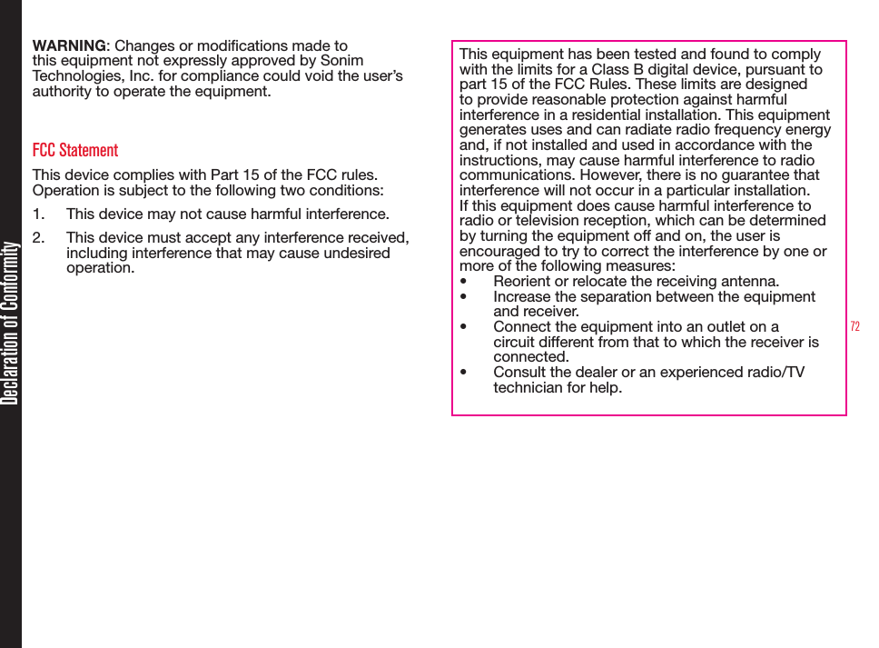72Declaration of ConformityWARNING: Changes or modications made to this equipment not expressly approved by Sonim Technologies, Inc. for compliance could void the user’s authority to operate the equipment.FCC StatementThis device complies with Part 15 of the FCC rules. Operation is subject to the following two conditions:1.  This device may not cause harmful interference.2.  This device must accept any interference received, including interference that may cause undesired operation.This equipment has been tested and found to comply with the limits for a Class B digital device, pursuant to part 15 of the FCC Rules. These limits are designed to provide reasonable protection against harmful interference in a residential installation. This equipment generates uses and can radiate radio frequency energy and, if not installed and used in accordance with the instructions, may cause harmful interference to radio communications. However, there is no guarantee that interference will not occur in a particular installation. If this equipment does cause harmful interference to radio or television reception, which can be determined by turning the equipment off and on, the user is encouraged to try to correct the interference by one or more of the following measures:• Reorient or relocate the receiving antenna.• Increase the separation between the equipment and receiver.• Connect the equipment into an outlet on a circuit different from that to which the receiver is connected.• Consult the dealer or an experienced radio/TV technician for help.