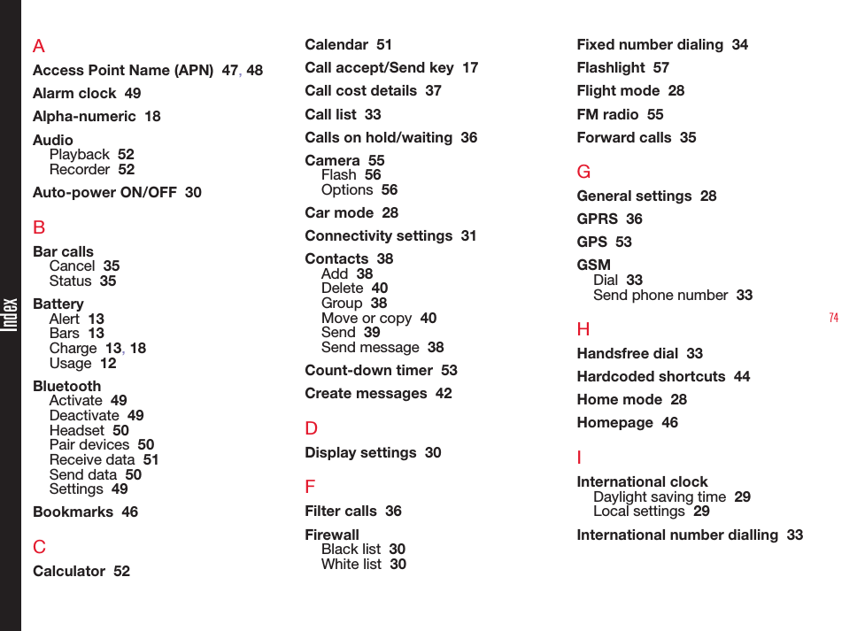 74AAccess Point Name (APN)  47, 48Alarm clock  49Alpha-numeric  18AudioPlayback  52Recorder  52Auto-power ON/OFF  30BBar callsCancel  35Status  35BatteryAlert  13Bars  13Charge  13, 18Usage  12BluetoothActivate  49Deactivate  49Headset  50Pair devices  50Receive data  51Send data  50Settings  49Bookmarks  46CCalculator  52Calendar  51Call accept/Send key  17Call cost details  37Call list  33Calls on hold/waiting  36Camera  55Flash  56Options  56Car mode  28Connectivity settings  31Contacts  38Add  38Delete  40Group  38Move or copy  40Send  39Send message  38Count-down timer  53Create messages  42DDisplay settings  30FFilter calls  36FirewallBlack list  30White list  30Fixed number dialing  34Flashlight  57Flight mode  28FM radio  55Forward calls  35GGeneral settings  28GPRS  36GPS  53GSMDial  33Send phone number  33HHandsfree dial  33Hardcoded shortcuts  44Home mode  28Homepage  46IInternational clockDaylight saving time  29Local settings  29International number dialling  33Index