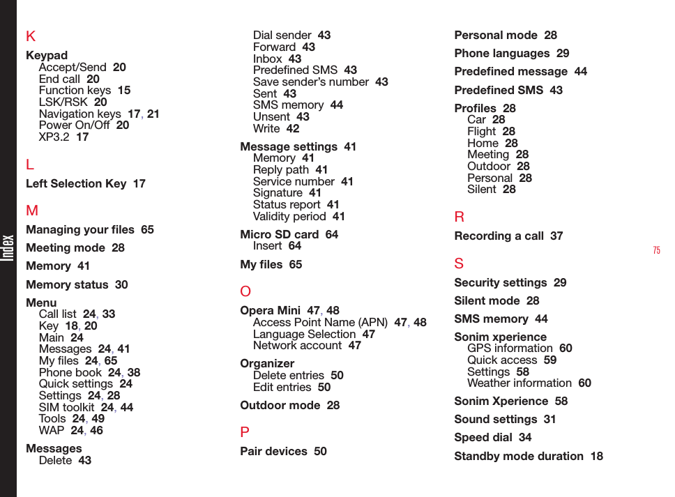 75KKeypadAccept/Send  20End call  20Function keys  15LSK/RSK  20Navigation keys  17, 21Power On/Off  20XP3.2  17LLeft Selection Key  17MManaging your les  65Meeting mode  28Memory  41Memory status  30MenuCall list  24, 33Key  18, 20Main  24Messages  24, 41My les  24, 65Phone book  24, 38Quick settings  24Settings  24, 28SIM toolkit  24, 44Tools  24, 49WAP  24, 46MessagesDelete  43Dial sender  43Forward  43Inbox  43Predened SMS  43Save sender’s number  43Sent  43SMS memory  44Unsent  43Write  42Message settings  41Memory  41Reply path  41Service number  41Signature  41Status report  41Validity period  41Micro SD card  64Insert  64My les  65OOpera Mini  47, 48Access Point Name (APN)  47, 48Language Selection  47Network account  47OrganizerDelete entries  50Edit entries  50Outdoor mode  28PPair devices  50Personal mode  28Phone languages  29Predened message  44Predened SMS  43Proles  28Car  28Flight  28Home  28Meeting  28Outdoor  28Personal  28Silent  28RRecording a call  37SSecurity settings  29Silent mode  28SMS memory  44Sonim xperienceGPS information  60Quick access  59Settings  58Weather information  60Sonim Xperience  58Sound settings  31Speed dial  34Standby mode duration  18Index