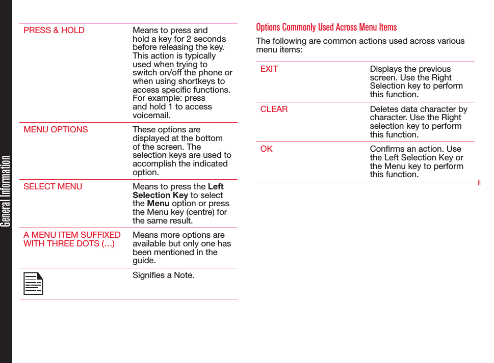 8PRESS &amp; HOLD Means to press and hold a key for 2 seconds before releasing the key. This action is typically used when trying to switch on/off the phone or when using shortkeys to access specic functions. For example: press and hold 1 to access voicemail.MENU OPTIONS These options are displayed at the bottom of the screen. The selection keys are used to accomplish the indicated option.SELECT MENU Means to press the Left Selection Key to select the Menu option or press the Menu key (centre) for the same result.A MENU ITEM SUFFIXED WITH THREE DOTS (…)Means more options are available but only one has been mentioned in the guide.Signies a Note. Options Commonly Used Across Menu ItemsThe following are common actions used across various menu items:EXIT Displays the previous screen. Use the Right Selection key to perform this function.CLEAR Deletes data character by character. Use the Right selection key to perform this function.OK Conrms an action. Use the Left Selection Key or the Menu key to perform this function.General Information