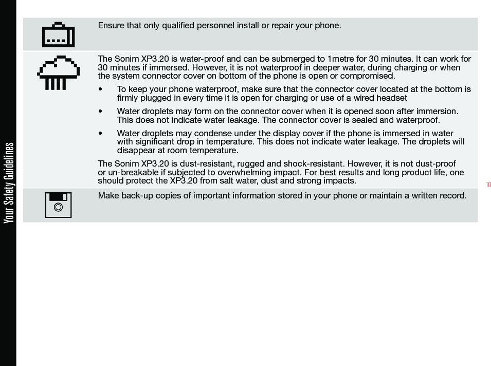 10Ensure that only qualied personnel install or repair your phone.The Sonim XP3.20 is water-proof and can be submerged to 1metre for 30 minutes. It can work for 30 minutes if immersed. However, it is not waterproof in deeper water, during charging or when the system connector cover on bottom of the phone is open or compromised.• To keep your phone waterproof, make sure that the connector cover located at the bottom is rmly plugged in every time it is open for charging or use of a wired headset• Water droplets may form on the connector cover when it is opened soon after immersion. This does not indicate water leakage. The connector cover is sealed and waterproof.• Water droplets may condense under the display cover if the phone is immersed in water with signicant drop in temperature. This does not indicate water leakage. The droplets will disappear at room temperature.The Sonim XP3.20 is dust-resistant, rugged and shock-resistant. However, it is not dust-proof or un-breakable if subjected to overwhelming impact. For best results and long product life, one should protect the XP3.20 from salt water, dust and strong impacts.Make back-up copies of important information stored in your phone or maintain a written record.Your Safety Guidelines