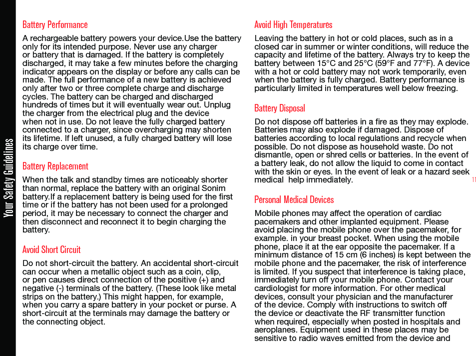 11Battery PerformanceA rechargeable battery powers your device.Use the battery only for its intended purpose. Never use any charger or battery that is damaged. If the battery is completely discharged, it may take a few minutes before the charging indicator appears on the display or before any calls can be made. The full performance of a new battery is achieved only after two or three complete charge and discharge cycles. The battery can be charged and discharged hundreds of times but it will eventually wear out. Unplug the charger from the electrical plug and the device when not in use. Do not leave the fully charged battery connected to a charger, since overcharging may shorten its lifetime. If left unused, a fully charged battery will lose its charge over time.Battery ReplacementWhen the talk and standby times are noticeably shorter than normal, replace the battery with an original Sonim battery.If a replacement battery is being used for the rst time or if the battery has not been used for a prolonged period, it may be necessary to connect the charger and then disconnect and reconnect it to begin charging the battery.Avoid Short CircuitDo not short-circuit the battery. An accidental short-circuit can occur when a metallic object such as a coin, clip, or pen causes direct connection of the positive (+) and negative (-) terminals of the battery. (These look like metal strips on the battery.) This might happen, for example, when you carry a spare battery in your pocket or purse. A short-circuit at the terminals may damage the battery or the connecting object.Avoid High TemperaturesLeaving the battery in hot or cold places, such as in a closed car in summer or winter conditions, will reduce the capacity and lifetime of the battery. Always try to keep the battery between 15°C and 25°C (59°F and 77°F). A device with a hot or cold battery may not work temporarily, even when the battery is fully charged. Battery performance is particularly limited in temperatures well below freezing.Battery DisposalDo not dispose off batteries in a re as they may explode. Batteries may also explode if damaged. Dispose of batteries according to local regulations and recycle when possible. Do not dispose as household waste. Do not dismantle, open or shred cells or batteries. In the event of a battery leak, do not allow the liquid to come in contact with the skin or eyes. In the event of leak or a hazard seek medical  help immediately.Personal Medical DevicesMobile phones may affect the operation of cardiac pacemakers and other implanted equipment. Please avoid placing the mobile phone over the pacemaker, for example. in your breast pocket. When using the mobile phone, place it at the ear opposite the pacemaker. If a minimum distance of 15 cm (6 inches) is kept between the mobile phone and the pacemaker, the risk of interference is limited. If you suspect that interference is taking place, immediately turn off your mobile phone. Contact your cardiologist for more information. For other medical devices, consult your physician and the manufacturer of the device. Comply with instructions to switch off the device or deactivate the RF transmitter function when required, especially when posted in hospitals and aeroplanes. Equipment used in these places may be sensitive to radio waves emitted from the device andYour Safety Guidelines