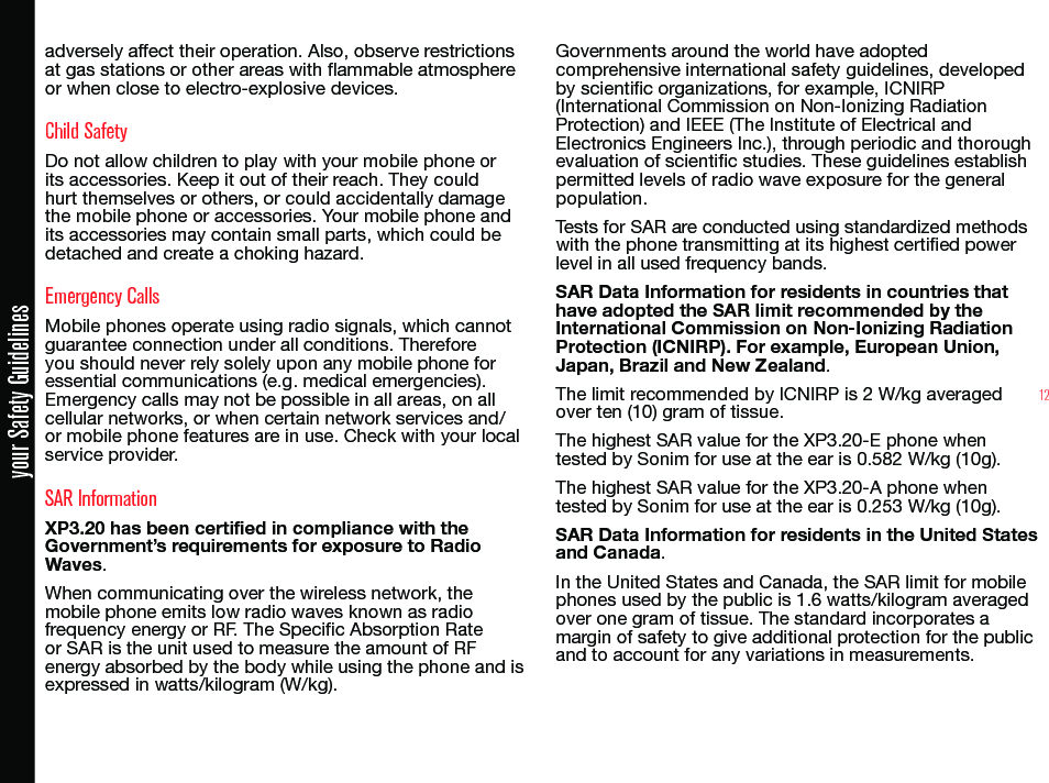 12your Safety Guidelinesadversely affect their operation. Also, observe restrictions at gas stations or other areas with ammable atmosphere or when close to electro-explosive devices.Child SafetyDo not allow children to play with your mobile phone or its accessories. Keep it out of their reach. They could hurt themselves or others, or could accidentally damage the mobile phone or accessories. Your mobile phone and its accessories may contain small parts, which could be detached and create a choking hazard.Emergency CallsMobile phones operate using radio signals, which cannot guarantee connection under all conditions. Therefore you should never rely solely upon any mobile phone for essential communications (e.g. medical emergencies). Emergency calls may not be possible in all areas, on all cellular networks, or when certain network services and/or mobile phone features are in use. Check with your local service provider.SAR InformationXP3.20 has been certified in compliance with the Government’s requirements for exposure to Radio Waves.When communicating over the wireless network, the mobile phone emits low radio waves known as radio frequency energy or RF. The Specic Absorption Rate or SAR is the unit used to measure the amount of RF energy absorbed by the body while using the phone and is expressed in watts/kilogram (W/kg).Governments around the world have adopted comprehensive international safety guidelines, developed by scientic organizations, for example, ICNIRP (International Commission on Non-Ionizing Radiation Protection) and IEEE (The Institute of Electrical and Electronics Engineers Inc.), through periodic and thorough evaluation of scientic studies. These guidelines establish permitted levels of radio wave exposure for the general population.Tests for SAR are conducted using standardized methods with the phone transmitting at its highest certied power level in all used frequency bands.SAR Data Information for residents in countries that have adopted the SAR limit recommended by the International Commission on Non-Ionizing Radiation Protection (ICNIRP). For example, European Union, Japan, Brazil and New Zealand.The limit recommended by ICNIRP is 2 W/kg averaged over ten (10) gram of tissue.The highest SAR value for the XP3.20-E phone when tested by Sonim for use at the ear is 0.582 W/kg (10g).The highest SAR value for the XP3.20-A phone when tested by Sonim for use at the ear is 0.253 W/kg (10g).SAR Data Information for residents in the United States and Canada.In the United States and Canada, the SAR limit for mobile phones used by the public is 1.6 watts/kilogram averaged over one gram of tissue. The standard incorporates a margin of safety to give additional protection for the public and to account for any variations in measurements.