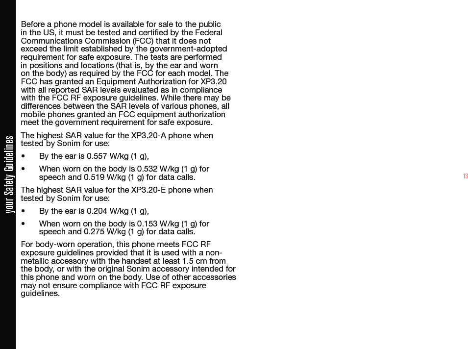 13your Safety GuidelinesBefore a phone model is available for sale to the public in the US, it must be tested and certied by the Federal Communications Commission (FCC) that it does not exceed the limit established by the government-adopted requirement for safe exposure. The tests are performed in positions and locations (that is, by the ear and worn on the body) as required by the FCC for each model. The FCC has granted an Equipment Authorization for XP3.20 with all reported SAR levels evaluated as in compliance with the FCC RF exposure guidelines. While there may be differences between the SAR levels of various phones, all mobile phones granted an FCC equipment authorization meet the government requirement for safe exposure.The highest SAR value for the XP3.20-A phone when tested by Sonim for use:• By the ear is 0.557 W/kg (1 g), • When worn on the body is 0.532 W/kg (1 g) for speech and 0.519 W/kg (1 g) for data calls.The highest SAR value for the XP3.20-E phone when tested by Sonim for use:• By the ear is 0.204 W/kg (1 g), • When worn on the body is 0.153 W/kg (1 g) for speech and 0.275 W/kg (1 g) for data calls.For body-worn operation, this phone meets FCC RF exposure guidelines provided that it is used with a non-metallic accessory with the handset at least 1.5 cm from the body, or with the original Sonim accessory intended for this phone and worn on the body. Use of other accessories may not ensure compliance with FCC RF exposure guidelines.