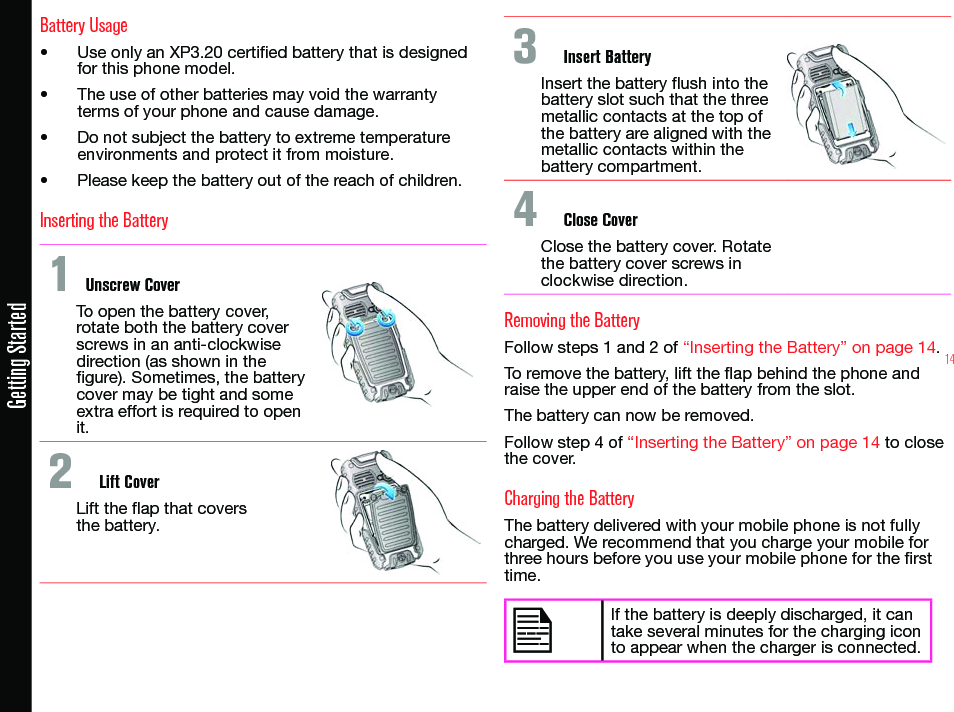 14Getting StartedBattery Usage• Use only an XP3.20 certied battery that is designed for this phone model.• The use of other batteries may void the warranty terms of your phone and cause damage.• Do not subject the battery to extreme temperature environments and protect it from moisture.• Please keep the battery out of the reach of children.Inserting the Battery1 Unscrew CoverTo open the battery cover, rotate both the battery cover screws in an anti-clockwise direction (as shown in the gure). Sometimes, the battery cover may be tight and some extra effort is required to open it.2  Lift CoverLift the ap that covers  the battery.3  Insert BatteryInsert the battery ush into the battery slot such that the three metallic contacts at the top of the battery are aligned with the metallic contacts within the battery compartment.4  Close CoverClose the battery cover. Rotate the battery cover screws in clockwise direction.Removing the BatteryFollow steps 1 and 2 of “Inserting the Battery” on page 14.To remove the battery, lift the ap behind the phone and raise the upper end of the battery from the slot.The battery can now be removed.Follow step 4 of “Inserting the Battery” on page 14 to close the cover.Charging the BatteryThe battery delivered with your mobile phone is not fully charged. We recommend that you charge your mobile for three hours before you use your mobile phone for the rst time.If the battery is deeply discharged, it can take several minutes for the charging icon to appear when the charger is connected.