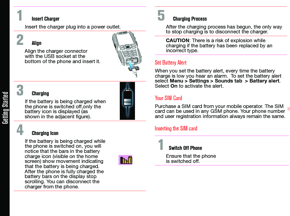 15Getting Started1  Insert ChargerInsert the charger plug into a power outlet.2  AlignAlign the charger connector with the USB socket at the bottom of the phone and insert it.3  ChargingIf the battery is being charged when the phone is switched off,only the battery icon is displayed (as shown in the adjacent gure). 4  Charging IconIf the battery is being charged while the phone is switched on, you will notice that the bars in the battery charge icon (visible on the home screen) show movement indicating that the battery is being charged. After the phone is fully charged the battery bars on the display stop scrolling. You can disconnect the charger from the phone.5  Charging ProcessAfter the charging process has begun, the only way to stop charging is to disconnect the charger. CAUTION: There is a risk of explosion while charging if the battery has been replaced by an incorrect type.Set Battery AlertWhen you set the battery alert, every time the battery charge is low you hear an alarm.  To set the battery alert select Menu &gt; Settings &gt; Sounds tab  &gt; Battery alert. Select On to activate the alert.Your SIM CardPurchase a SIM card from your mobile operator. The SIM card can be used in any GSM phone. Your phone number and user registration information always remain the same.Inserting the SIM card 1 Switch Off PhoneEnsure that the phone is switched off.