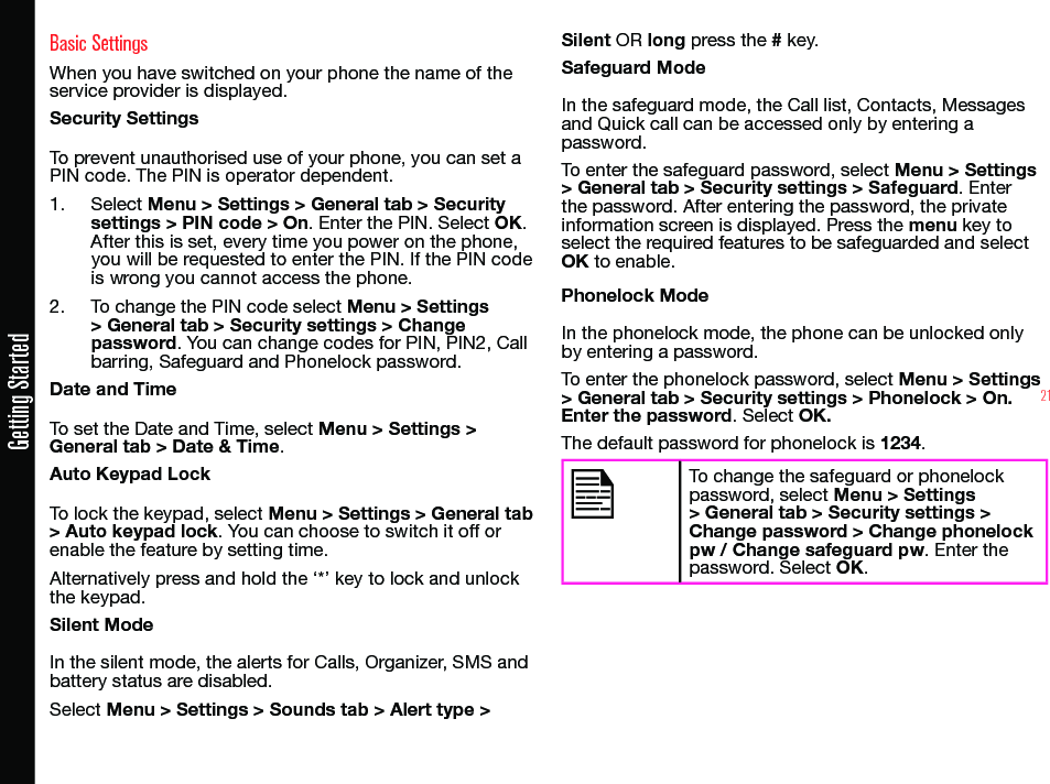 21Getting StartedBasic SettingsWhen you have switched on your phone the name of the service provider is displayed.Security SettingsTo prevent unauthorised use of your phone, you can set a PIN code. The PIN is operator dependent.1.  Select Menu &gt; Settings &gt; General tab &gt; Security settings &gt; PIN code &gt; On. Enter the PIN. Select OK. After this is set, every time you power on the phone, you will be requested to enter the PIN. If the PIN code is wrong you cannot access the phone.2.  To change the PIN code select Menu &gt; Settings &gt; General tab &gt; Security settings &gt; Change password. You can change codes for PIN, PIN2, Call barring, Safeguard and Phonelock password.Date and TimeTo set the Date and Time, select Menu &gt; Settings &gt; General tab &gt; Date &amp; Time.Auto Keypad LockTo lock the keypad, select Menu &gt; Settings &gt; General tab &gt; Auto keypad lock. You can choose to switch it off or enable the feature by setting time.Alternatively press and hold the ‘*’ key to lock and unlock the keypad.Silent ModeIn the silent mode, the alerts for Calls, Organizer, SMS andbattery status are disabled.Select Menu &gt; Settings &gt; Sounds tab &gt; Alert type &gt; Silent OR long press the # key.Safeguard ModeIn the safeguard mode, the Call list, Contacts, Messages and Quick call can be accessed only by entering a password.To enter the safeguard password, select Menu &gt; Settings &gt; General tab &gt; Security settings &gt; Safeguard. Enter the password. After entering the password, the private information screen is displayed. Press the menu key to select the required features to be safeguarded and select OK to enable.Phonelock ModeIn the phonelock mode, the phone can be unlocked only by entering a password.To enter the phonelock password, select Menu &gt; Settings &gt; General tab &gt; Security settings &gt; Phonelock &gt; On. Enter the password. Select OK.The default password for phonelock is 1234.To change the safeguard or phonelock password, select Menu &gt; Settings &gt; General tab &gt; Security settings &gt; Change password &gt; Change phonelock pw / Change safeguard pw. Enter the password. Select OK.