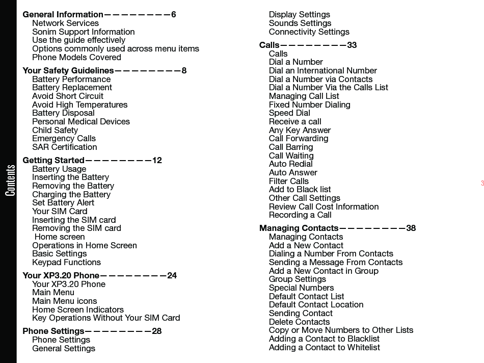 3ContentsGeneral Information————————6Network Services Sonim Support Information Use the guide effectivelyOptions commonly used across menu itemsPhone Models CoveredYour Safety Guidelines————————8Battery PerformanceBattery ReplacementAvoid Short CircuitAvoid High TemperaturesBattery DisposalPersonal Medical DevicesChild SafetyEmergency CallsSAR CerticationGetting Started————————12Battery UsageInserting the BatteryRemoving the BatteryCharging the BatterySet Battery AlertYour SIM CardInserting the SIM card Removing the SIM card Home screenOperations in Home ScreenBasic SettingsKeypad FunctionsYour XP3.20 Phone————————24Your XP3.20 PhoneMain MenuMain Menu iconsHome Screen IndicatorsKey Operations Without Your SIM CardPhone Settings————————28Phone SettingsGeneral SettingsDisplay SettingsSounds SettingsConnectivity SettingsCalls————————33CallsDial a NumberDial an International NumberDial a Number via ContactsDial a Number Via the Calls List Managing Call ListFixed Number DialingSpeed DialReceive a callAny Key AnswerCall ForwardingCall BarringCall WaitingAuto RedialAuto AnswerFilter CallsAdd to Black listOther Call SettingsReview Call Cost InformationRecording a CallManaging Contacts————————38Managing ContactsAdd a New ContactDialing a Number From ContactsSending a Message From ContactsAdd a New Contact in GroupGroup SettingsSpecial NumbersDefault Contact ListDefault Contact LocationSending ContactDelete ContactsCopy or Move Numbers to Other ListsAdding a Contact to BlacklistAdding a Contact to Whitelist