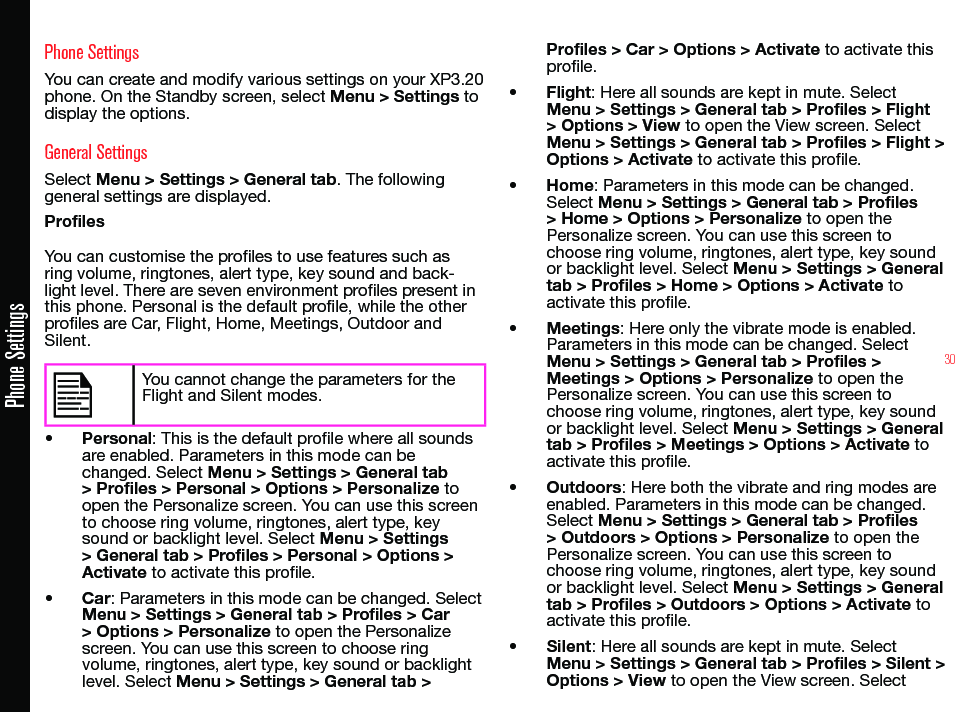 30Phone SettingsYou can create and modify various settings on your XP3.20 phone. On the Standby screen, select Menu &gt; Settings to display the options.General SettingsSelect Menu &gt; Settings &gt; General tab. The following general settings are displayed.Profiles You can customise the proles to use features such as ring volume, ringtones, alert type, key sound and back-light level. There are seven environment proles present in this phone. Personal is the default prole, while the other proles are Car, Flight, Home, Meetings, Outdoor and Silent.You cannot change the parameters for the Flight and Silent modes.• Personal: This is the default prole where all sounds are enabled. Parameters in this mode can be changed. Select Menu &gt; Settings &gt; General tab &gt; Profiles &gt; Personal &gt; Options &gt; Personalize to open the Personalize screen. You can use this screen to choose ring volume, ringtones, alert type, key sound or backlight level. Select Menu &gt; Settings &gt; General tab &gt; Profiles &gt; Personal &gt; Options &gt; Activate to activate this prole.• Car: Parameters in this mode can be changed. Select Menu &gt; Settings &gt; General tab &gt; Profiles &gt; Car &gt; Options &gt; Personalize to open the Personalize screen. You can use this screen to choose ring volume, ringtones, alert type, key sound or backlight level. Select Menu &gt; Settings &gt; General tab &gt; Profiles &gt; Car &gt; Options &gt; Activate to activate this prole.• Flight: Here all sounds are kept in mute. Select Menu &gt; Settings &gt; General tab &gt; Profiles &gt; Flight &gt; Options &gt; View to open the View screen. Select Menu &gt; Settings &gt; General tab &gt; Profiles &gt; Flight &gt; Options &gt; Activate to activate this prole.• Home: Parameters in this mode can be changed. Select Menu &gt; Settings &gt; General tab &gt; Profiles &gt; Home &gt; Options &gt; Personalize to open the Personalize screen. You can use this screen to choose ring volume, ringtones, alert type, key sound or backlight level. Select Menu &gt; Settings &gt; General tab &gt; Profiles &gt; Home &gt; Options &gt; Activate to activate this prole.• Meetings: Here only the vibrate mode is enabled. Parameters in this mode can be changed. Select Menu &gt; Settings &gt; General tab &gt; Profiles &gt; Meetings &gt; Options &gt; Personalize to open the Personalize screen. You can use this screen to choose ring volume, ringtones, alert type, key sound or backlight level. Select Menu &gt; Settings &gt; General tab &gt; Profiles &gt; Meetings &gt; Options &gt; Activate to activate this prole.• Outdoors: Here both the vibrate and ring modes are enabled. Parameters in this mode can be changed. Select Menu &gt; Settings &gt; General tab &gt; Profiles &gt; Outdoors &gt; Options &gt; Personalize to open the Personalize screen. You can use this screen to choose ring volume, ringtones, alert type, key sound or backlight level. Select Menu &gt; Settings &gt; General tab &gt; Profiles &gt; Outdoors &gt; Options &gt; Activate to activate this prole.• Silent: Here all sounds are kept in mute. Select Menu &gt; Settings &gt; General tab &gt; Profiles &gt; Silent &gt; Options &gt; View to open the View screen. SelectPhone Settings