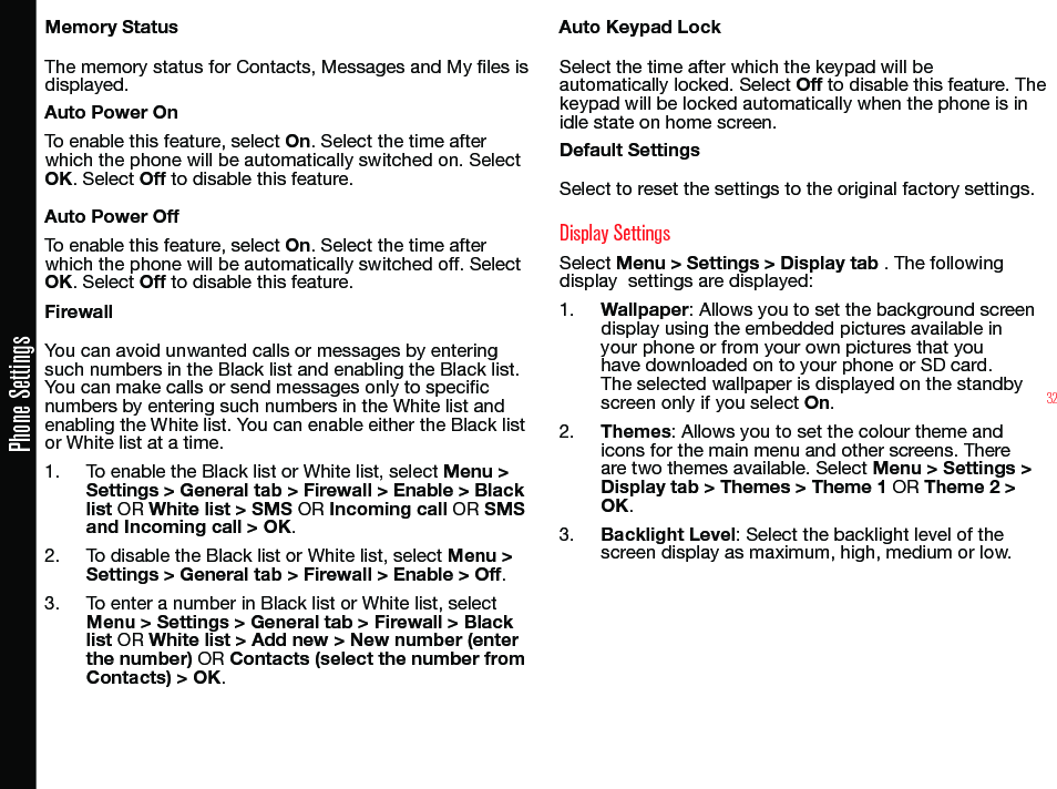 32Phone SettingsMemory StatusThe memory status for Contacts, Messages and My les is displayed.Auto Power OnTo enable this feature, select On. Select the time after which the phone will be automatically switched on. Select OK. Select Off to disable this feature.Auto Power OffTo enable this feature, select On. Select the time after which the phone will be automatically switched off. Select OK. Select Off to disable this feature.FirewallYou can avoid unwanted calls or messages by entering such numbers in the Black list and enabling the Black list. You can make calls or send messages only to specic numbers by entering such numbers in the White list and enabling the White list. You can enable either the Black list  or White list at a time.1.  To enable the Black list or White list, select Menu &gt; Settings &gt; General tab &gt; Firewall &gt; Enable &gt; Black list OR White list &gt; SMS OR Incoming call OR SMS and Incoming call &gt; OK.2.  To disable the Black list or White list, select Menu &gt; Settings &gt; General tab &gt; Firewall &gt; Enable &gt; Off. 3.  To enter a number in Black list or White list, select Menu &gt; Settings &gt; General tab &gt; Firewall &gt; Black list OR White list &gt; Add new &gt; New number (enter the number) OR Contacts (select the number from Contacts) &gt; OK.Auto Keypad LockSelect the time after which the keypad will be automatically locked. Select Off to disable this feature. The keypad will be locked automatically when the phone is in idle state on home screen.Default SettingsSelect to reset the settings to the original factory settings.Display SettingsSelect Menu &gt; Settings &gt; Display tab . The following display  settings are displayed:1.  Wallpaper: Allows you to set the background screen display using the embedded pictures available in your phone or from your own pictures that you have downloaded on to your phone or SD card. The selected wallpaper is displayed on the standby screen only if you select On.2.  Themes: Allows you to set the colour theme and icons for the main menu and other screens. There are two themes available. Select Menu &gt; Settings &gt; Display tab &gt; Themes &gt; Theme 1 OR Theme 2 &gt; OK.3.  Backlight Level: Select the backlight level of the screen display as maximum, high, medium or low.