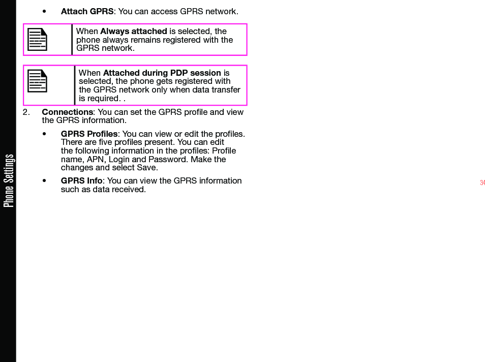 34Phone Settings• Attach GPRS: You can access GPRS network.When Always attached is selected, the phone always remains registered with the GPRS network.When Attached during PDP session is selected, the phone gets registered with the GPRS network only when data transfer is required. .2.  Connections: You can set the GPRS prole and view the GPRS information.• GPRS Profiles: You can view or edit the proles. There are ve proles present. You can edit the following information in the proles: Prole name, APN, Login and Password. Make the changes and select Save.• GPRS Info: You can view the GPRS information such as data received.