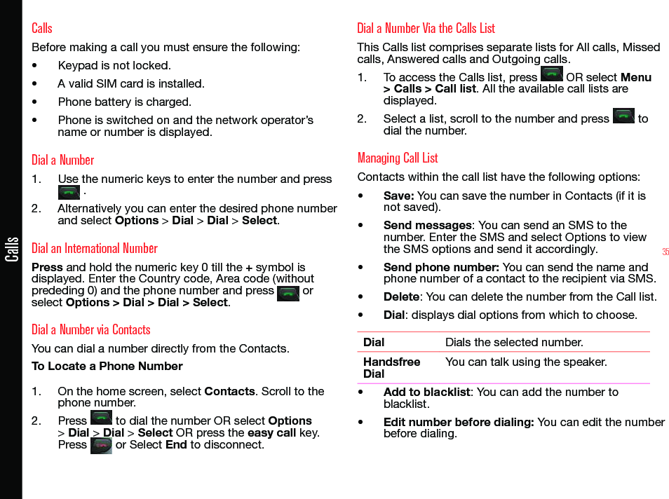 35CallsCallsBefore making a call you must ensure the following:• Keypad is not locked.• A valid SIM card is installed.• Phone battery is charged.• Phone is switched on and the network operator’s name or number is displayed.Dial a Number1.  Use the numeric keys to enter the number and press  .2.  Alternatively you can enter the desired phone number and select Options &gt; Dial &gt; Dial &gt; Select. Dial an International NumberPress and hold the numeric key 0 till the + symbol is displayed. Enter the Country code, Area code (without prededing 0) and the phone number and press   or select Options &gt; Dial &gt; Dial &gt; Select.Dial a Number via ContactsYou can dial a number directly from the Contacts.To Locate a Phone Number1.  On the home screen, select Contacts. Scroll to the phone number.2.  Press   to dial the number OR select Options &gt; Dial &gt; Dial &gt; Select OR press the easy call key. Press   or Select End to disconnect.Dial a Number Via the Calls List This Calls list comprises separate lists for All calls, Missed calls, Answered calls and Outgoing calls.1.  To access the Calls list, press   OR select Menu &gt; Calls &gt; Call list. All the available call lists are displayed.2.  Select a list, scroll to the number and press   to dial the number.Managing Call ListContacts within the call list have the following options:• Save: You can save the number in Contacts (if it is not saved).• Send messages: You can send an SMS to the number. Enter the SMS and select Options to view the SMS options and send it accordingly.• Send phone number: You can send the name and phone number of a contact to the recipient via SMS.• Delete: You can delete the number from the Call list.• Dial: displays dial options from which to choose.Dial Dials the selected number.Handsfree DialYou can talk using the speaker.• Add to blacklist: You can add the number to blacklist.• Edit number before dialing: You can edit the number before dialing.