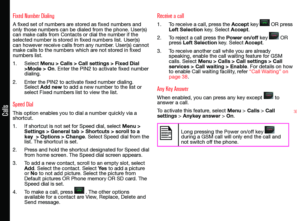 36CallsFixed Number DialingA xed set of numbers are stored as xed numbers and only those numbers can be dialed from the phone. User(s) can make calls from Contacts or dial the number if the selected number is stored in xed numbers list. User(s) can however receive calls from any number. User(s) cannot make calls to the numbers which are not stored in xed numbers list.1.  Select Menu &gt; Calls &gt; Call settings &gt; Fixed Dial &gt;Mode &gt; On. Enter the PIN2 to activate xed number dialing. 2.  Enter the PIN2 to activate xed number dialing. Select Add new to add a new number to the list or select Fixed numbers list to view the list.Speed DialThis option enables you to dial a number quickly via a shortcut.1.  If shortcut is not set for Speed dial, select Menu &gt; Settings &gt; General tab &gt; Shortcuts &gt; scroll to a key  &gt; Options &gt; Change. Select Speed dial from the list. The shortcut is set.2.  Press and hold the shortcut designated for Speed dial from home screen. The Speed dial screen appears.3.  To add a new contact, scroll to an empty slot, select Add. Select the contact. Select Yes to add a picture or No to not add picture. Select the picture from Default pictures OR Phone memory OR SD card. The Speed dial is set.4.  To make a call, press   . The other options available for a contact are View, Replace, Delete and Send message.Receive a call1.  To receive a call, press the Accept key   OR press Left Selection key. Select Accept.2.  To reject a call press the Power on/off key   OR press Left Selection key. Select Accept.3.  To receive another call while you are already speaking, enable the call waiting feature for GSM calls. Select Menu &gt; Calls &gt; Call settings &gt; Call services &gt; Call waiting &gt; Enable. For details on how to enable Call waiting facility, refer “Call Waiting” on page 38.Any Key AnswerWhen enabled, you can press any key except   to answer a call.To activate this feature, select Menu &gt; Calls &gt; Call settings &gt; Anykey answer &gt; On.Long pressing the Power on/off key   during a GSM call will only end the call and not switch off the phone.