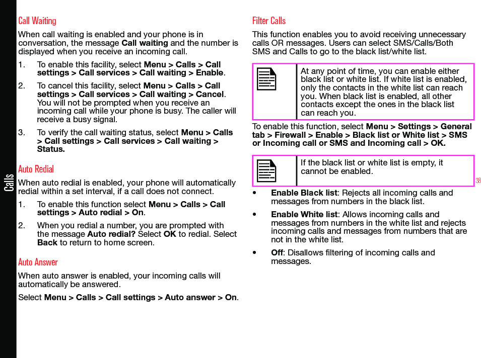 38CallsCall WaitingWhen call waiting is enabled and your phone is in conversation, the message Call waiting and the number is displayed when you receive an incoming call.1.  To enable this facility, select Menu &gt; Calls &gt; Call settings &gt; Call services &gt; Call waiting &gt; Enable.2.  To cancel this facility, select Menu &gt; Calls &gt; Call settings &gt; Call services &gt; Call waiting &gt; Cancel. You will not be prompted when you receive an incoming call while your phone is busy. The caller will receive a busy signal.3.  To verify the call waiting status, select Menu &gt; Calls &gt; Call settings &gt; Call services &gt; Call waiting &gt; Status.Auto RedialWhen auto redial is enabled, your phone will automatically redial within a set interval, if a call does not connect.1.  To enable this function select Menu &gt; Calls &gt; Call settings &gt; Auto redial &gt; On.2.  When you redial a number, you are prompted with the message Auto redial? Select OK to redial. Select Back to return to home screen.Auto AnswerWhen auto answer is enabled, your incoming calls will automatically be answered.Select Menu &gt; Calls &gt; Call settings &gt; Auto answer &gt; On.Filter CallsThis function enables you to avoid receiving unnecessary calls OR messages. Users can select SMS/Calls/Both SMS and Calls to go to the black list/white list.At any point of time, you can enable either black list or white list. If white list is enabled, only the contacts in the white list can reach you. When black list is enabled, all other contacts except the ones in the black list can reach you.To enable this function, select Menu &gt; Settings &gt; General tab &gt; Firewall &gt; Enable &gt; Black list or White list &gt; SMS or Incoming call or SMS and Incoming call &gt; OK.If the black list or white list is empty, it cannot be enabled.• Enable Black list: Rejects all incoming calls and messages from numbers in the black list.• Enable White list: Allows incoming calls and messages from numbers in the white list and rejects incoming calls and messages from numbers that are not in the white list.• Off: Disallows ltering of incoming calls and messages.
