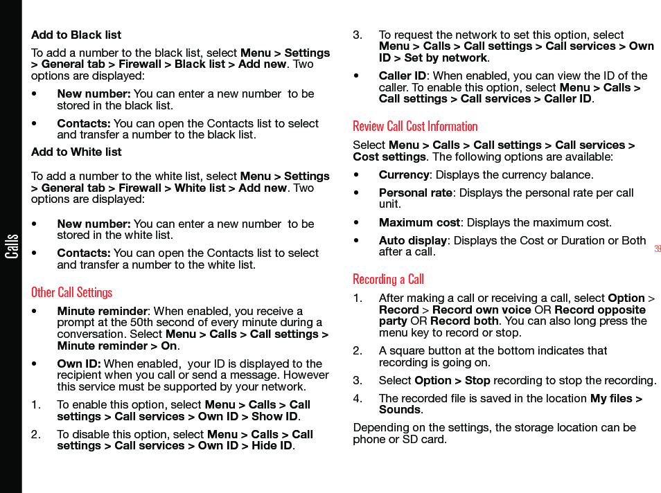 39CallsAdd to Black listTo add a number to the black list, select Menu &gt; Settings &gt; General tab &gt; Firewall &gt; Black list &gt; Add new. Two options are displayed:• New number: You can enter a new number  to be stored in the black list.• Contacts: You can open the Contacts list to select and transfer a number to the black list.Add to White listTo add a number to the white list, select Menu &gt; Settings &gt; General tab &gt; Firewall &gt; White list &gt; Add new. Two options are displayed:• New number: You can enter a new number  to be stored in the white list.• Contacts: You can open the Contacts list to select and transfer a number to the white list.Other Call Settings• Minute reminder: When enabled, you receive a prompt at the 50th second of every minute during a conversation. Select Menu &gt; Calls &gt; Call settings &gt; Minute reminder &gt; On.• Own ID: When enabled,  your ID is displayed to the recipient when you call or send a message. However  this service must be supported by your network.1.  To enable this option, select Menu &gt; Calls &gt; Call settings &gt; Call services &gt; Own ID &gt; Show ID.2.  To disable this option, select Menu &gt; Calls &gt; Call settings &gt; Call services &gt; Own ID &gt; Hide ID.3.  To request the network to set this option, select Menu &gt; Calls &gt; Call settings &gt; Call services &gt; Own ID &gt; Set by network.• Caller ID: When enabled, you can view the ID of the caller. To enable this option, select Menu &gt; Calls &gt; Call settings &gt; Call services &gt; Caller ID.Review Call Cost InformationSelect Menu &gt; Calls &gt; Call settings &gt; Call services &gt; Cost settings. The following options are available:• Currency: Displays the currency balance.• Personal rate: Displays the personal rate per call unit.• Maximum cost: Displays the maximum cost.• Auto display: Displays the Cost or Duration or Both after a call.Recording a Call1.  After making a call or receiving a call, select Option &gt; Record &gt; Record own voice OR Record opposite party OR Record both. You can also long press the menu key to record or stop.2.  A square button at the bottom indicates that recording is going on.3.  Select Option &gt; Stop recording to stop the recording.4.  The recorded le is saved in the location My files &gt; Sounds.Depending on the settings, the storage location can be phone or SD card.