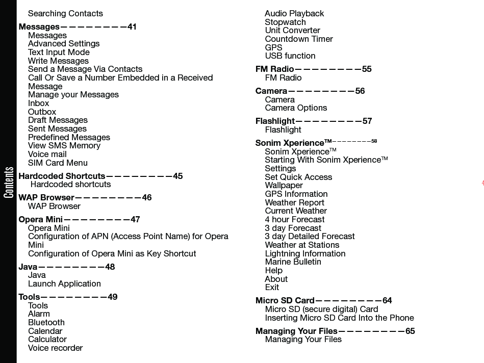 4ContentsSearching ContactsMessages————————41MessagesAdvanced SettingsText Input ModeWrite MessagesSend a Message Via ContactsCall Or Save a Number Embedded in a Received MessageManage your MessagesInboxOutboxDraft MessagesSent MessagesPredened MessagesView SMS MemoryVoice mailSIM Card MenuHardcoded Shortcuts————————45 Hardcoded shortcutsWAP Browser————————46WAP BrowserOpera Mini————————47Opera MiniConguration of APN (Access Point Name) for Opera MiniConguration of Opera Mini as Key ShortcutJava————————48JavaLaunch ApplicationTools————————49ToolsAlarmBluetoothCalendarCalculatorVoice recorderAudio PlaybackStopwatchUnit ConverterCountdown TimerGPSUSB functionFM Radio————————55FM RadioCamera————————56CameraCamera OptionsFlashlight————————57FlashlightSonim XperienceTM————————58Sonim XperienceTMStarting With Sonim XperienceTMSettingsSet Quick AccessWallpaperGPS InformationWeather ReportCurrent Weather4 hour Forecast3 day Forecast3 day Detailed ForecastWeather at StationsLightning InformationMarine BulletinHelpAboutExitMicro SD Card————————64Micro SD (secure digital) CardInserting Micro SD Card Into the PhoneManaging Your Files————————65Managing Your Files