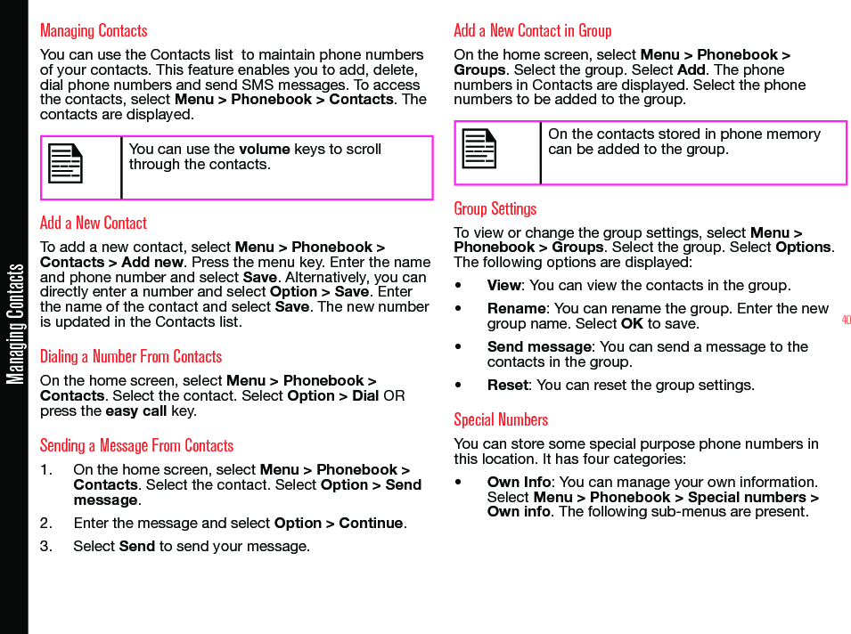 40Managing ContactsManaging ContactsYou can use the Contacts list  to maintain phone numbers of your contacts. This feature enables you to add, delete, dial phone numbers and send SMS messages. To access the contacts, select Menu &gt; Phonebook &gt; Contacts. The  contacts are displayed.You can use the volume keys to scroll through the contacts.Add a New ContactTo add a new contact, select Menu &gt; Phonebook &gt; Contacts &gt; Add new. Press the menu key. Enter the name and phone number and select Save. Alternatively, you can directly enter a number and select Option &gt; Save. Enter the name of the contact and select Save. The new number is updated in the Contacts list.Dialing a Number From ContactsOn the home screen, select Menu &gt; Phonebook &gt; Contacts. Select the contact. Select Option &gt; Dial OR press the easy call key. Sending a Message From Contacts1.  On the home screen, select Menu &gt; Phonebook &gt; Contacts. Select the contact. Select Option &gt; Send message.2.  Enter the message and select Option &gt; Continue. 3.  Select Send to send your message.Add a New Contact in GroupOn the home screen, select Menu &gt; Phonebook &gt; Groups. Select the group. Select Add. The phone numbers in Contacts are displayed. Select the phone numbers to be added to the group.On the contacts stored in phone memory can be added to the group.Group SettingsTo view or change the group settings, select Menu &gt; Phonebook &gt; Groups. Select the group. Select Options. The following options are displayed:• View: You can view the contacts in the group.• Rename: You can rename the group. Enter the new group name. Select OK to save.• Send message: You can send a message to the  contacts in the group.• Reset: You can reset the group settings.Special NumbersYou can store some special purpose phone numbers in this location. It has four categories:• Own Info: You can manage your own information. Select Menu &gt; Phonebook &gt; Special numbers &gt; Own info. The following sub-menus are present.