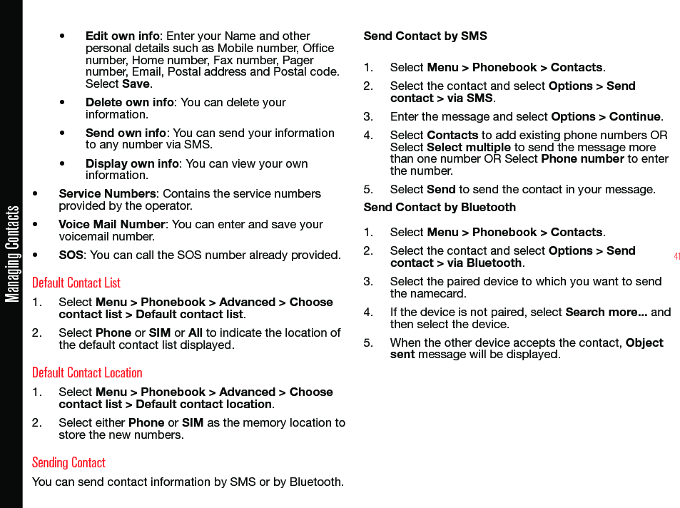 41Managing Contacts• Edit own info: Enter your Name and other personal details such as Mobile number, Ofce number, Home number, Fax number, Pager number, Email, Postal address and Postal code. Select Save.• Delete own info: You can delete your information.• Send own info: You can send your information to any number via SMS.• Display own info: You can view your own information.• Service Numbers: Contains the service numbers provided by the operator.• Voice Mail Number: You can enter and save your voicemail number.• SOS: You can call the SOS number already provided.Default Contact List1.  Select Menu &gt; Phonebook &gt; Advanced &gt; Choose contact list &gt; Default contact list.2.  Select Phone or SIM or All to indicate the location of the default contact list displayed.Default Contact Location1.  Select Menu &gt; Phonebook &gt; Advanced &gt; Choose contact list &gt; Default contact location.2.  Select either Phone or SIM as the memory location to store the new numbers.Sending ContactYou can send contact information by SMS or by Bluetooth.Send Contact by SMS1.  Select Menu &gt; Phonebook &gt; Contacts.2.  Select the contact and select Options &gt; Send contact &gt; via SMS.3.  Enter the message and select Options &gt; Continue.4.  Select Contacts to add existing phone numbers OR Select Select multiple to send the message more than one number OR Select Phone number to enter the number.5.  Select Send to send the contact in your message.Send Contact by Bluetooth1.  Select Menu &gt; Phonebook &gt; Contacts.2.  Select the contact and select Options &gt; Send contact &gt; via Bluetooth.3.  Select the paired device to which you want to send the namecard.4.  If the device is not paired, select Search more... and then select the device.5.  When the other device accepts the contact, Object sent message will be displayed.