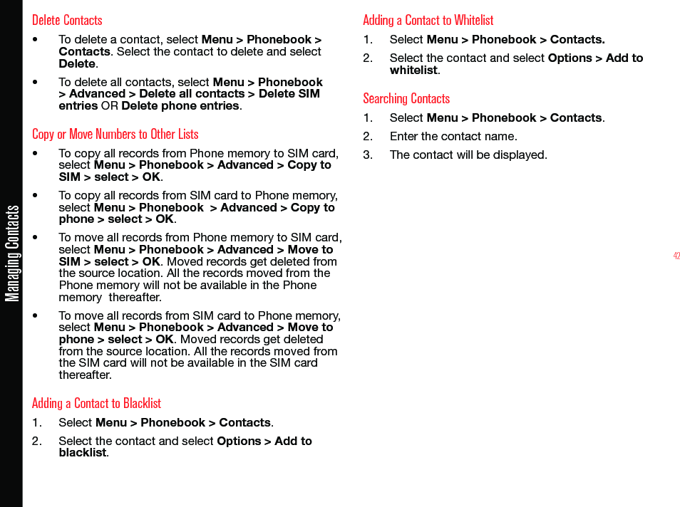 42Managing ContactsDelete Contacts• To delete a contact, select Menu &gt; Phonebook &gt; Contacts. Select the contact to delete and select Delete.• To delete all contacts, select Menu &gt; Phonebook &gt; Advanced &gt; Delete all contacts &gt; Delete SIM entries OR Delete phone entries.Copy or Move Numbers to Other Lists• To copy all records from Phone memory to SIM card, select Menu &gt; Phonebook &gt; Advanced &gt; Copy to SIM &gt; select &gt; OK.• To copy all records from SIM card to Phone memory, select Menu &gt; Phonebook  &gt; Advanced &gt; Copy to phone &gt; select &gt; OK.• To move all records from Phone memory to SIM card, select Menu &gt; Phonebook &gt; Advanced &gt; Move to SIM &gt; select &gt; OK. Moved records get deleted from the source location. All the records moved from the Phone memory will not be available in the Phone memory  thereafter.• To move all records from SIM card to Phone memory, select Menu &gt; Phonebook &gt; Advanced &gt; Move to phone &gt; select &gt; OK. Moved records get deleted from the source location. All the records moved from the SIM card will not be available in the SIM card thereafter.Adding a Contact to Blacklist1.  Select Menu &gt; Phonebook &gt; Contacts.2.  Select the contact and select Options &gt; Add to blacklist.Adding a Contact to Whitelist1.  Select Menu &gt; Phonebook &gt; Contacts.2.  Select the contact and select Options &gt; Add to whitelist.Searching Contacts1.  Select Menu &gt; Phonebook &gt; Contacts.2.  Enter the contact name.3.  The contact will be displayed.