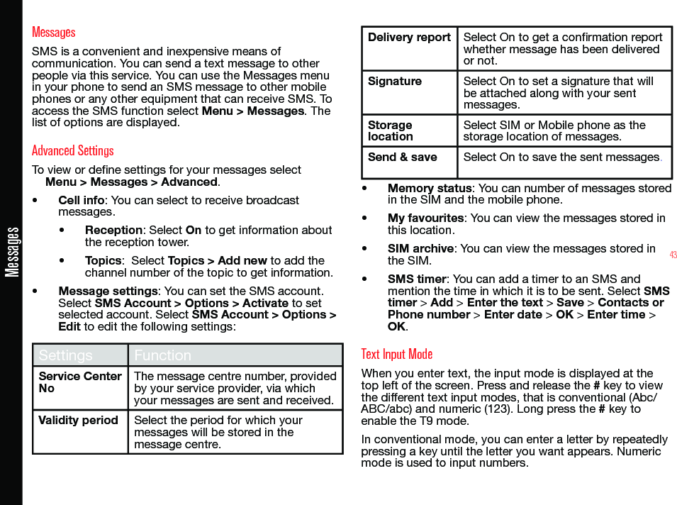 43MessagesMessagesSMS is a convenient and inexpensive means of communication. You can send a text message to other people via this service. You can use the Messages menu in your phone to send an SMS message to other mobile phones or any other equipment that can receive SMS. To access the SMS function select Menu &gt; Messages. The list of options are displayed.Advanced SettingsTo view or dene settings for your messages selectMenu &gt; Messages &gt; Advanced.• Cell info: You can select to receive broadcast messages.• Reception: Select On to get information about the reception tower.• Topics:  Select Topics &gt; Add new to add the channel number of the topic to get information.• Message settings: You can set the SMS account. Select SMS Account &gt; Options &gt; Activate to set selected account. Select SMS Account &gt; Options &gt; Edit to edit the following settings:Settings FunctionService Center NoThe message centre number, provided by your service provider, via which your messages are sent and received.Validity period Select the period for which your messages will be stored in the message centre.Delivery report Select On to get a conrmation report whether message has been delivered or not.Signature Select On to set a signature that will be attached along with your sent messages.Storage locationSelect SIM or Mobile phone as the storage location of messages.Send &amp; save Select On to save the sent messages.• Memory status: You can number of messages stored in the SIM and the mobile phone.• My favourites: You can view the messages stored in this location.• SIM archive: You can view the messages stored in the SIM.• SMS timer: You can add a timer to an SMS and mention the time in which it is to be sent. Select SMS timer &gt; Add &gt; Enter the text &gt; Save &gt; Contacts or Phone number &gt; Enter date &gt; OK &gt; Enter time &gt; OK.Text Input ModeWhen you enter text, the input mode is displayed at the top left of the screen. Press and release the # key to view the different text input modes, that is conventional (Abc/ABC/abc) and numeric (123). Long press the # key to enable the T9 mode.In conventional mode, you can enter a letter by repeatedly pressing a key until the letter you want appears. Numeric mode is used to input numbers.