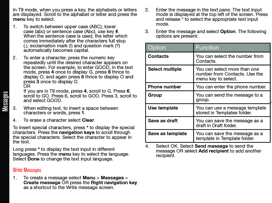 44MessagesIn T9 mode, when you press a key, the alphabets or letters are displayed. Scroll to the alphabet or letter and press the menu key to select.1.  To switch between upper case (ABC), lower case (abc) or sentence case (Abc), use key #. When the sentence case is used, the letter which comes immediately after the characters full stop (.), exclamation mark (!) and question mark (?) automatically becomes capital.2.  To enter a character, press the numeric key repeatedly until the desired character appears on the screen. For example, to enter GOOD, in the text mode, press 4 once to display G, press 6 thrice to display O, and again press 6 thrice to display O and press 3 once to display D.OR If you are in T9 mode, press 4, scroll to G. Press 6, scroll to GO. Press 6, scroll to GOO. Press 3, scroll to and select GOOD.3.  When editing text, to insert a space between characters or words, press 1.4.  To erase a character select Clear.To insert special characters, press * to display the special characters. Press the navigation keys to scroll through the special characters. Select the character to appear in the text.Long press * to display the text input in different languages. Press the menu key to select the language. Select Done to change the text input language.Write Messages1.  To create a message select Menu &gt; Messages &gt; Create message OR press the Right navigation key as a shortcut to the Write message screen.2.  Enter the message in the text pane. The text input mode is displayed at the top left of the screen. Press and release * to select the appropriate text input mode.3.  Enter the message and select Option. The following options are present:Option FunctionContacts You can select the number from Contacts.Select multiple You can select more than one number from Contacts. Use the menu key to select.Phone number You can enter the phone number.Group You can send the message to a group.Use template You can use a message template stored in Templates folder.Save as draft You can save the message as a draft in Draft folder.Save as template You can save the message as a template in Template folder.4.  Select OK. Select Send message to send the message OR select Add recipient to add another recipient.