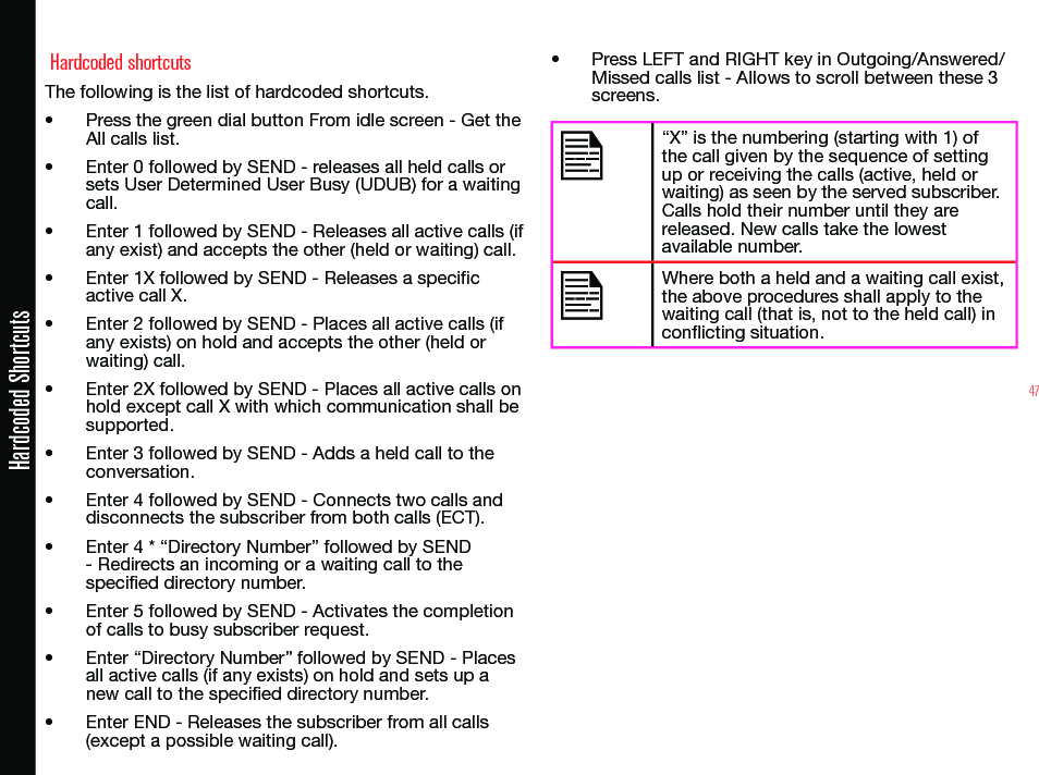 47Hardcoded Shortcuts Hardcoded shortcutsThe following is the list of hardcoded shortcuts.• Press the green dial button From idle screen - Get the All calls list.• Enter 0 followed by SEND - releases all held calls or sets User Determined User Busy (UDUB) for a waiting call.• Enter 1 followed by SEND - Releases all active calls (if any exist) and accepts the other (held or waiting) call. • Enter 1X followed by SEND - Releases a specic active call X. • Enter 2 followed by SEND - Places all active calls (if any exists) on hold and accepts the other (held or waiting) call.• Enter 2X followed by SEND - Places all active calls on hold except call X with which communication shall be   supported.• Enter 3 followed by SEND - Adds a held call to the conversation.• Enter 4 followed by SEND - Connects two calls and disconnects the subscriber from both calls (ECT).• Enter 4 * “Directory Number” followed by SEND - Redirects an incoming or a waiting call to the specied directory number.• Enter 5 followed by SEND - Activates the completion of calls to busy subscriber request.• Enter “Directory Number” followed by SEND - Places all active calls (if any exists) on hold and sets up a new call to the specied directory number. • Enter END - Releases the subscriber from all calls (except a possible waiting call). • Press LEFT and RIGHT key in Outgoing/Answered/ Missed calls list - Allows to scroll between these 3 screens.“X” is the numbering (starting with 1) of the call given by the sequence of setting up or receiving the calls (active, held or waiting) as seen by the served subscriber. Calls hold their number until they are  released. New calls take the lowest available number.Where both a held and a waiting call exist, the above procedures shall apply to the waiting call (that is, not to the held call) in conicting situation.