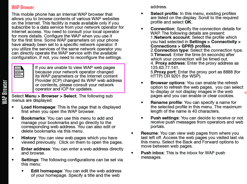 48WAP BrowserWAP BrowserThis mobile phone has an internal WAP browser that allows you to browse contents of various WAP websites on the Internet. This facility is made available only if you subscribe to a data service from your network operator for Internet access. You need to consult your local operator for more details. Congure the WAP when you use it for the rst time. Some WAP parameters on your phone have already been set to a specic network operator. If you utilize the services of the same network operator you can directly operate the WAP service with the available conguration. If not, you need to recongure the settings.If you are unable to view WAP web pages because your network operator changed its WAP parameters or the Internet content Provider (ICP) changed its WAP web address or contents, please consult your network operator and ICP for updates.Select Menu &gt; Browser &gt; Select. The following sub menus are displayed:• Load Homepage: This is the page that is displayed rst when you open the WAP browser.• Bookmarks: You can use this menu to add and manage your bookmarks and go directly to the corresponding web address. You can also edit or delete bookmarks via this menu.• History: You can view web pages which you have viewed previously.  Click on them to open the pages.• Enter address: You can enter a web address directly and browse.• Settings: The following congurations can be set via this menu:• Edit homepage: You can edit the web address of your homepage. Specify a title and the web address.• Select profile: In this menu, existing proles are listed on the display. Scroll to the required prole and select OK.• Connection: Specify the connection details for WAP. The following details are present: 1.Network account: Select the prole which you had selected in Settings &gt; Connectivity &gt; Connections &gt; GPRS profiles.2.Connection type: Select the connection type.3.Timeout: Enter the time (in seconds) after which your connection will be timed out. 4. Proxy address: Enter the proxy address as 125.63.77.141. 5.Proxy port: Enter the proxy port as 8888 (for HTTP) OR 9201 (for WSP).• Browser options: You can enable the refresh option to refresh the web pages,  you can select to display or not display images in the web pages and you can enable or clear cookies.• Rename profile: You can specify a name for the selected prole in this menu. The maximum length of the name is 40 characters.• Push settings: You can decide to receive or not receive push messages from operators and web portals.• Resume: You can view web pages from where you last left off. Access the web pages you visited last via this menu. Select the Back and Forward options to move between web pages.• Push inbox: This is the inbox for WAP push messages.