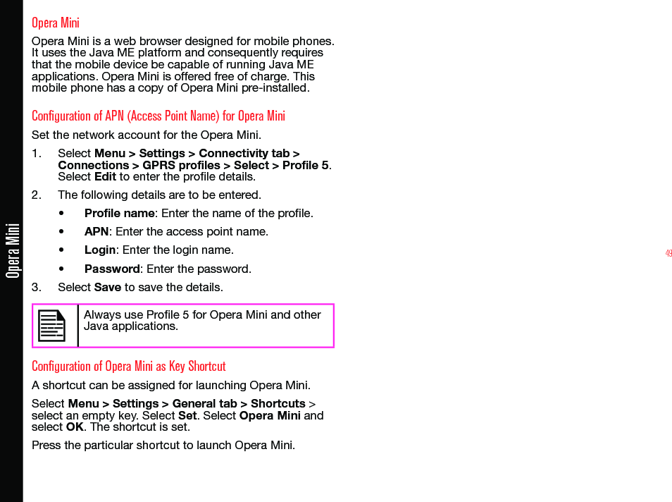 49Opera MiniOpera MiniOpera Mini is a web browser designed for mobile phones. It uses the Java ME platform and consequently requires that the mobile device be capable of running Java ME applications. Opera Mini is offered free of charge. This mobile phone has a copy of Opera Mini pre-installed.Configuration of APN (Access Point Name) for Opera MiniSet the network account for the Opera Mini.1.  Select Menu &gt; Settings &gt; Connectivity tab &gt; Connections &gt; GPRS profiles &gt; Select &gt; Profile 5. Select Edit to enter the prole details.2.  The following details are to be entered.• Profile name: Enter the name of the prole.• APN: Enter the access point name.• Login: Enter the login name. • Password: Enter the password.3.  Select Save to save the details.Always use Prole 5 for Opera Mini and other Java applications.Configuration of Opera Mini as Key ShortcutA shortcut can be assigned for launching Opera Mini.Select Menu &gt; Settings &gt; General tab &gt; Shortcuts &gt; select an empty key. Select Set. Select Opera Mini and select OK. The shortcut is set.Press the particular shortcut to launch Opera Mini.