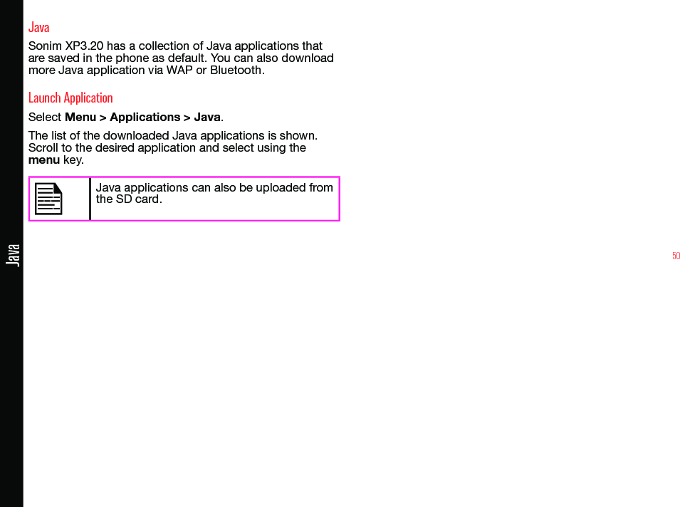 50JavaJavaSonim XP3.20 has a collection of Java applications that are saved in the phone as default. You can also download more Java application via WAP or Bluetooth.Launch ApplicationSelect Menu &gt; Applications &gt; Java.The list of the downloaded Java applications is shown. Scroll to the desired application and select using the menu key.Java applications can also be uploaded from the SD card.