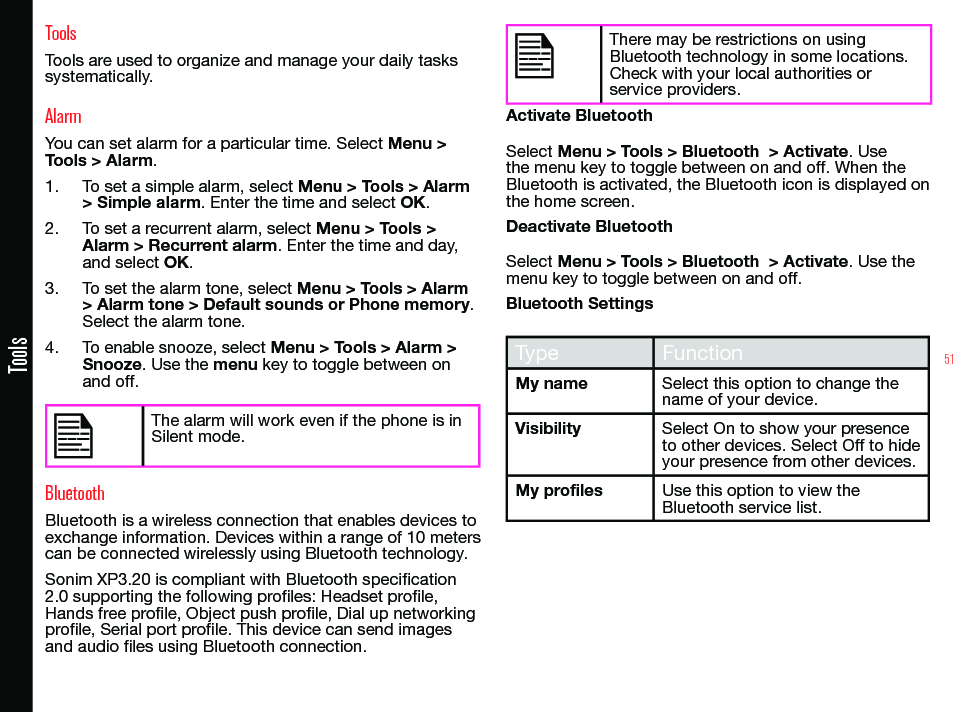 51ToolsToolsTools are used to organize and manage your daily tasks systematically.AlarmYou can set alarm for a particular time. Select Menu &gt; Tools &gt; Alarm.1.  To set a simple alarm, select Menu &gt; Tools &gt; Alarm &gt; Simple alarm. Enter the time and select OK.2.  To set a recurrent alarm, select Menu &gt; Tools &gt; Alarm &gt; Recurrent alarm. Enter the time and day, and select OK.3.  To set the alarm tone, select Menu &gt; Tools &gt; Alarm &gt; Alarm tone &gt; Default sounds or Phone memory. Select the alarm tone.4.  To enable snooze, select Menu &gt; Tools &gt; Alarm &gt; Snooze. Use the menu key to toggle between on and off.The alarm will work even if the phone is in Silent mode.BluetoothBluetooth is a wireless connection that enables devices to exchange information. Devices within a range of 10 meters can be connected wirelessly using Bluetooth technology.Sonim XP3.20 is compliant with Bluetooth specication 2.0 supporting the following proles: Headset prole, Hands free prole, Object push prole, Dial up networking prole, Serial port prole. This device can send images and audio les using Bluetooth connection.There may be restrictions on using Bluetooth technology in some locations. Check with your local authorities or service providers.Activate BluetoothSelect Menu &gt; Tools &gt; Bluetooth  &gt; Activate. Use the menu key to toggle between on and off. When the Bluetooth is activated, the Bluetooth icon is displayed on the home screen.Deactivate BluetoothSelect Menu &gt; Tools &gt; Bluetooth  &gt; Activate. Use the menu key to toggle between on and off.Bluetooth SettingsType FunctionMy name Select this option to change the name of your device.Visibility Select On to show your presence to other devices. Select Off to hide your presence from other devices.My profiles Use this option to view the Bluetooth service list.