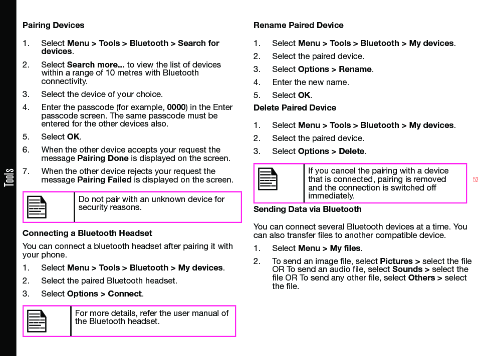 52ToolsPairing Devices1.  Select Menu &gt; Tools &gt; Bluetooth &gt; Search for devices.2.  Select Search more... to view the list of devices within a range of 10 metres with Bluetooth connectivity.3.  Select the device of your choice.4.  Enter the passcode (for example, 0000) in the Enter passcode screen. The same passcode must be entered for the other devices also.5.  Select OK.6.  When the other device accepts your request the message Pairing Done is displayed on the screen.7.  When the other device rejects your request the message Pairing Failed is displayed on the screen.Do not pair with an unknown device for security reasons.Connecting a Bluetooth HeadsetYou can connect a bluetooth headset after pairing it with your phone.1.  Select Menu &gt; Tools &gt; Bluetooth &gt; My devices.2.  Select the paired Bluetooth headset.3.  Select Options &gt; Connect.For more details, refer the user manual of the Bluetooth headset.Rename Paired Device1.  Select Menu &gt; Tools &gt; Bluetooth &gt; My devices.2.  Select the paired device.3.  Select Options &gt; Rename.4.  Enter the new name.5.  Select OK.Delete Paired Device1.  Select Menu &gt; Tools &gt; Bluetooth &gt; My devices.2.  Select the paired device.3.  Select Options &gt; Delete.If you cancel the pairing with a device that is connected, pairing is removed and the connection is switched off immediately.Sending Data via BluetoothYou can connect several Bluetooth devices at a time. You can also transfer les to another compatible device.1.  Select Menu &gt; My files.2.  To send an image le, select Pictures &gt; select the le OR To send an audio le, select Sounds &gt; select the le OR To send any other le, select Others &gt; select the le.