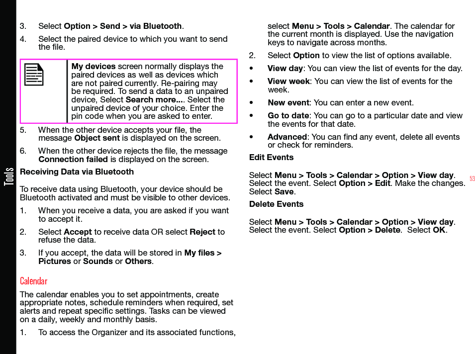 53Tools3.  Select Option &gt; Send &gt; via Bluetooth.4.  Select the paired device to which you want to send the le.My devices screen normally displays the paired devices as well as devices which are not paired currently. Re-pairing may be required. To send a data to an unpaired device, Select Search more.... Select the unpaired device of your choice. Enter the pin code when you are asked to enter.5.  When the other device accepts your le, the message Object sent is displayed on the screen.6.  When the other device rejects the le, the message Connection failed is displayed on the screen.Receiving Data via BluetoothTo receive data using Bluetooth, your device should be Bluetooth activated and must be visible to other devices.1.  When you receive a data, you are asked if you want to accept it.2.  Select Accept to receive data OR select Reject to refuse the data.3.  If you accept, the data will be stored in My files &gt; Pictures or Sounds or Others.CalendarThe calendar enables you to set appointments, create appropriate notes, schedule reminders when required, set alerts and repeat specic settings. Tasks can be viewed on a daily, weekly and monthly basis.1.  To access the Organizer and its associated functions, select Menu &gt; Tools &gt; Calendar. The calendar for the current month is displayed. Use the navigation keys to navigate across months.2.  Select Option to view the list of options available.• View day: You can view the list of events for the day.• View week: You can view the list of events for the week.• New event: You can enter a new event.• Go to date: You can go to a particular date and view the events for that date.• Advanced: You can nd any event, delete all events or check for reminders.Edit EventsSelect Menu &gt; Tools &gt; Calendar &gt; Option &gt; View day. Select the event. Select Option &gt; Edit. Make the changes. Select Save.Delete EventsSelect Menu &gt; Tools &gt; Calendar &gt; Option &gt; View day. Select the event. Select Option &gt; Delete.  Select OK.