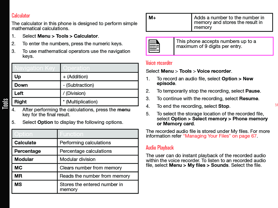 54ToolsCalculatorThe calculator in this phone is designed to perform simple mathematical calculations.1.  Select Menu &gt; Tools &gt; Calculator.2.  To enter the numbers, press the numeric keys.3.  To use mathematical operators use the navigation keys.Navigation Key OperationUp + (Addition)Down - (Subtraction)Left / (Division)Right * (Multiplication)4.  After performing the calculations, press the menu key for the nal result.5.  Select Option to display the following options.Option FunctionCalculate Performing calculationsPercentage Percentage calculationsModular Modular divisionMC Clears number from memoryMR Reads the number from memoryMS Stores the entered number in memoryM+ Adds a number to the number in memory and stores the result in memoryThis phone accepts numbers up to a maximum of 9 digits per entry.Voice recorderSelect Menu &gt; Tools &gt; Voice recorder.1.  To record an audio le, select Option &gt; New episode.2.  To temporarily stop the recording, select Pause.3.  To continue with the recording, select Resume.4.  To end the recording, select Stop.5.  To select the storage location of the recorded le, select Option &gt; Select memory &gt; Phone memory or Memory card.The recorded audio le is stored under My les. For more information refer “Managing Your Files” on page 67.Audio PlaybackThe user can do instant playback of the recorded audio within the voice recorder. To listen to an recorded audio le, select Menu &gt; My files &gt; Sounds. Select the le.