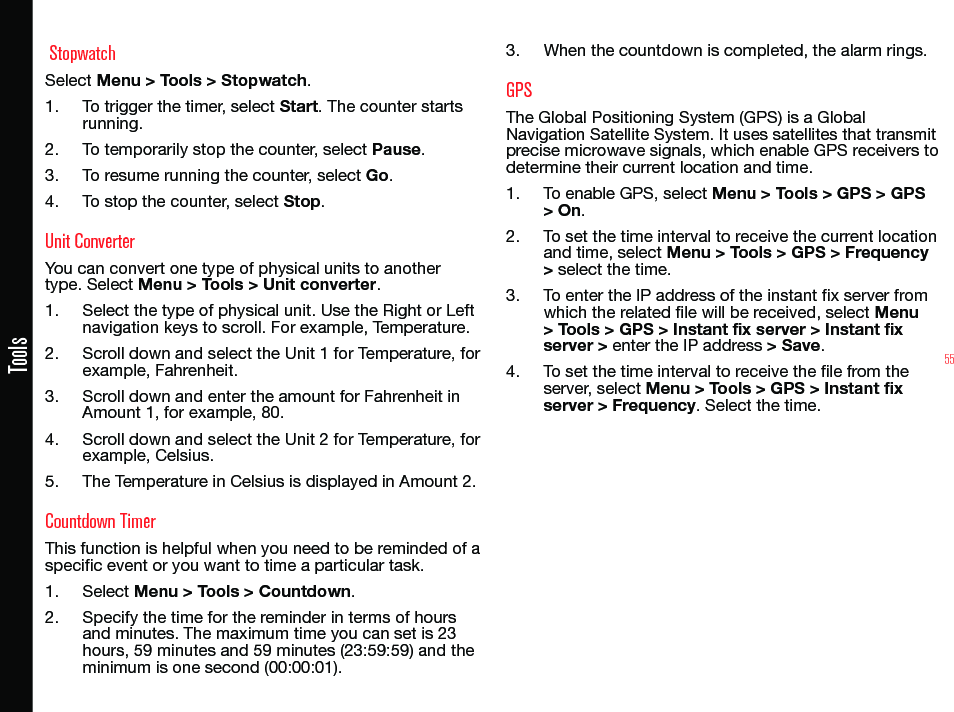 55Tools StopwatchSelect Menu &gt; Tools &gt; Stopwatch.1.  To trigger the timer, select Start. The counter starts running.2.  To temporarily stop the counter, select Pause.3.  To resume running the counter, select Go.4.  To stop the counter, select Stop.Unit ConverterYou can convert one type of physical units to another type. Select Menu &gt; Tools &gt; Unit converter.1.  Select the type of physical unit. Use the Right or Left navigation keys to scroll. For example, Temperature.2.  Scroll down and select the Unit 1 for Temperature, for example, Fahrenheit.3.  Scroll down and enter the amount for Fahrenheit in Amount 1, for example, 80.4.  Scroll down and select the Unit 2 for Temperature, for example, Celsius.5.  The Temperature in Celsius is displayed in Amount 2.Countdown TimerThis function is helpful when you need to be reminded of a specic event or you want to time a particular task.1.  Select Menu &gt; Tools &gt; Countdown.2.  Specify the time for the reminder in terms of hours and minutes. The maximum time you can set is 23 hours, 59 minutes and 59 minutes (23:59:59) and the minimum is one second (00:00:01).3.  When the countdown is completed, the alarm rings.GPSThe Global Positioning System (GPS) is a Global Navigation Satellite System. It uses satellites that transmit precise microwave signals, which enable GPS receivers to determine their current location and time.1.  To enable GPS, select Menu &gt; Tools &gt; GPS &gt; GPS &gt; On.2.  To set the time interval to receive the current location and time, select Menu &gt; Tools &gt; GPS &gt; Frequency &gt; select the time.3.  To enter the IP address of the instant x server from which the related le will be received, select Menu &gt; Tools &gt; GPS &gt; Instant fix server &gt; Instant fix server &gt; enter the IP address &gt; Save.4.  To set the time interval to receive the le from the server, select Menu &gt; Tools &gt; GPS &gt; Instant fix server &gt; Frequency. Select the time.