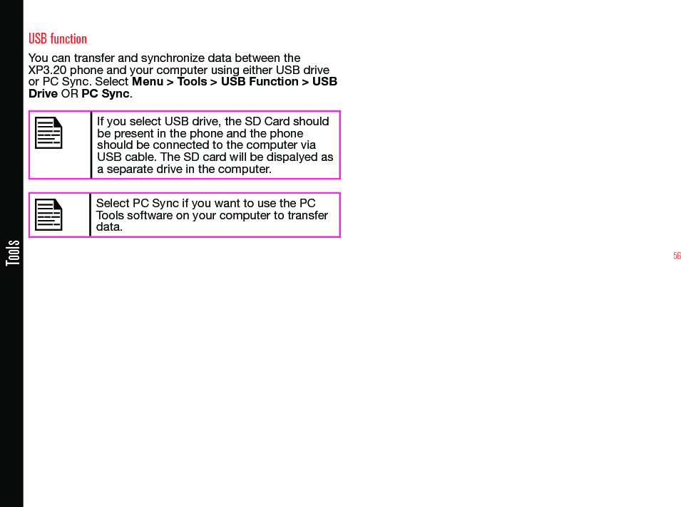 56ToolsUSB functionYou can transfer and synchronize data between the XP3.20 phone and your computer using either USB drive or PC Sync. Select Menu &gt; Tools &gt; USB Function &gt; USB Drive OR PC Sync.If you select USB drive, the SD Card should be present in the phone and the phone should be connected to the computer via USB cable. The SD card will be dispalyed as a separate drive in the computer.Select PC Sync if you want to use the PC Tools software on your computer to transfer data.