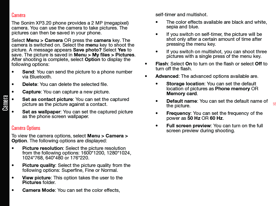 58CameraCameraThe Sonim XP3.20 phone provides a 2 MP (megapixel) camera. You can use the camera to take pictures. The pictures can then be saved in your phone.Select Menu &gt; Camera OR press the camera key. The camera is switched on. Select the menu key to shoot the picture. A message appears Save photo? Select Yes to save. The picture is saved in Menu &gt; My files &gt; Pictures. After shooting is complete, select Option to display the following options:• Send: You can send the picture to a phone number via Bluetooth.• Delete: You can delete the selected le.• Capture: You can capture a new picture.• Set as contact picture: You can set the captured picture as the picture against a contact.• Set as wallpaper: You can set the captured picture as the phone screen wallpaper.Camera OptionsTo view the camera options, select Menu &gt; Camera &gt; Option. The following options are displayed:• Picture resolution: Select the picture resolution from the following options: 1600*1200, 1280*1024, 1024*768, 640*480 or 176*220.• Picture quality: Select the picture quality from the following options: Superne, Fine or Normal.• View picture: This option takes the user to the Pictures folder.• Camera Mode: You can set the color effects, self-timer and multishot.• The color effects available are black and white, sepia and blue.• If you switch on self-timer, the picture will be shot only after a certain amount of time after pressing the menu key.• If you switch on multishot, you can shoot three pictures with a single press of the menu key.• Flash: Select On to turn on the flash or select Off to turn off the flash.• Advanced: The advanced options available are. • Storage location: You can set the default location of pictures as Phone memory OR Memory card.• Default name: You can set the default name of the picture.• Frequency: You can set the frequency of the power as 50 Hz OR 60 Hz.• Full screen preview: You can turn on the full screen preview during shooting.