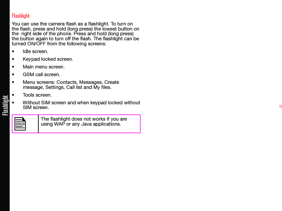 59FlashlightFlashlightYou can use the camera ash as a ashlight. To turn on the ash, press and hold (long press) the lowest button on the  right side of the phone. Press and hold (long press) the button again to turn off the ash. The ashlight can be turned ON/OFF from the following screens:• Idle screen.• Keypad locked screen.• Main menu screen.• GSM call screen.• Menu screens: Contacts, Messages, Create message, Settings, Call list and My les.• Tools screen.• Without SIM screen and when keypad locked without SIM screen. The ashlight does not works if you are using WAP or any Java applications.