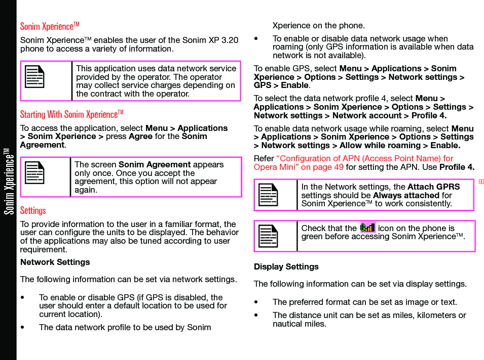 60Sonim XperienceTMSonim XperienceTMSonim XperienceTM enables the user of the Sonim XP 3.20 phone to access a variety of information.This application uses data network service provided by the operator. The operator may collect service charges depending on the contract with the operator.Starting With Sonim XperienceTMTo access the application, select Menu &gt; Applications &gt; Sonim Xperience &gt; press Agree for the Sonim Agreement.The screen Sonim Agreement appears only once. Once you accept the agreement, this option will not appear again.SettingsTo provide information to the user in a familiar format, the user can congure the units to be displayed. The behavior of the applications may also be tuned according to user requirement.Network SettingsThe following information can be set via network settings.• To enable or disable GPS (if GPS is disabled, the user should enter a default location to be used for current location).• The data network prole to be used by Sonim Xperience on the phone.• To enable or disable data network usage when roaming (only GPS information is available when data network is not available).To enable GPS, select Menu &gt; Applications &gt; Sonim Xperience &gt; Options &gt; Settings &gt; Network settings &gt; GPS &gt; Enable.To select the data network prole 4, select Menu &gt; Applications &gt; Sonim Xperience &gt; Options &gt; Settings &gt; Network settings &gt; Network account &gt; Profile 4.To enable data network usage while roaming, select Menu &gt; Applications &gt; Sonim Xperience &gt; Options &gt; Settings &gt; Network settings &gt; Allow while roaming &gt; Enable.Refer “Configuration of APN (Access Point Name) for Opera Mini” on page 49 for setting the APN. Use Profile 4.In the Network settings, the Attach GPRS settings should be Always attached for Sonim XperienceTM to work consistently.Check that the         icon on the phone is green before accessing Sonim XperienceTM.Display SettingsThe following information can be set via display settings.• The preferred format can be set as image or text.• The distance unit can be set as miles, kilometers or nautical miles.