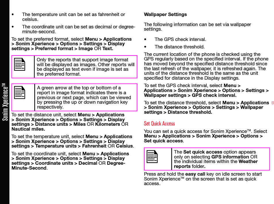 61Sonim XperienceTM• The temperature unit can be set as fahrenheit or celsius.• The coordinate unit can be set as decimal or degree-minute-second.To set the preferred format, select Menu &gt; Applications &gt; Sonim Xperience &gt; Options &gt; Settings &gt; Display settings &gt; Preferred format &gt; Image OR Text.Only the reports that support image format will be displayed as images. Other reports will be displayed as text even if image is set as the preferred format. A green arrow at the top or bottom of a report in image format indicates there is a previous or next page, which can be viewed by pressing the up or down navigation key respectively.To set the distance unit, select Menu &gt; Applications &gt; Sonim Xperience &gt; Options &gt; Settings &gt; Display settings &gt; Distance units &gt; Miles OR Kilometers OR Nautical miles.To set the temperature unit, select Menu &gt; Applications &gt; Sonim Xperience &gt; Options &gt; Settings &gt; Display settings &gt; Temperature units &gt; Fahrenheit OR Celsius.To set the coordinate unit, select Menu &gt; Applications &gt; Sonim Xperience &gt; Options &gt; Settings &gt; Display settings &gt; Coordinate units &gt; Decimal OR Degree-Minute-Second.Wallpaper SettingsThe following information can be set via wallpaper settings.• The GPS check interval.• The distance threshold.The current location of the phone is checked using the GPS regularly based on the specied interval. If the phone has moved beyond the specied distance threshold since the last refresh of the wallpaper, it is refreshed again. The units of the distance threshold is the same as the unit specied for distance in the Display settings.To set the GPS check interval, select Menu &gt; Applications &gt; Sonim Xperience &gt; Options &gt; Settings &gt; Wallpaper settings &gt; GPS check interval.To set the distance threshold, select Menu &gt; Applications &gt; Sonim Xperience &gt; Options &gt; Settings &gt; Wallpaper settings &gt; Distance threshold.Set Quick AccessYou can set a quick access for Sonim XperienceTM. Select Menu &gt; Applications &gt; Sonim Xperience &gt; Options &gt; Set quick access.The Set quick access option appears only on selecting GPS information OR the individual items within the Weather reports folder.Press and hold the easy call key on idle screen to start Sonim XperienceTM on the screen that is set as quick access.