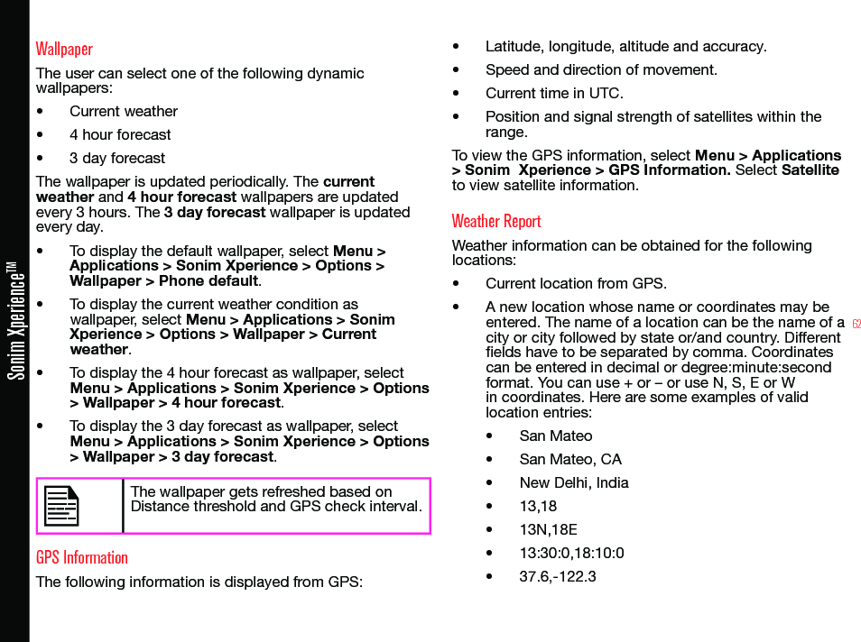 62Sonim XperienceTMWallpaperThe user can select one of the following dynamic wallpapers:• Current weather• 4 hour forecast• 3 day forecastThe wallpaper is updated periodically. The current weather and 4 hour forecast wallpapers are updated every 3 hours. The 3 day forecast wallpaper is updated every day.• To display the default wallpaper, select Menu &gt; Applications &gt; Sonim Xperience &gt; Options &gt; Wallpaper &gt; Phone default.• To display the current weather condition as wallpaper, select Menu &gt; Applications &gt; Sonim Xperience &gt; Options &gt; Wallpaper &gt; Current weather.• To display the 4 hour forecast as wallpaper, select Menu &gt; Applications &gt; Sonim Xperience &gt; Options &gt; Wallpaper &gt; 4 hour forecast.• To display the 3 day forecast as wallpaper, select Menu &gt; Applications &gt; Sonim Xperience &gt; Options &gt; Wallpaper &gt; 3 day forecast.The wallpaper gets refreshed based on Distance threshold and GPS check interval.GPS InformationThe following information is displayed from GPS:• Latitude, longitude, altitude and accuracy.• Speed and direction of movement.• Current time in UTC.• Position and signal strength of satellites within the range.To view the GPS information, select Menu &gt; Applications &gt; Sonim  Xperience &gt; GPS Information. Select Satellite to view satellite information.Weather ReportWeather information can be obtained for the following locations:• Current location from GPS.• A new location whose name or coordinates may be entered. The name of a location can be the name of a city or city followed by state or/and country. Different elds have to be separated by comma. Coordinates can be entered in decimal or degree:minute:second format. You can use + or – or use N, S, E or W in coordinates. Here are some examples of valid location entries:• San Mateo• San Mateo, CA• New Delhi, India• 13,18• 13N,18E• 13:30:0,18:10:0• 37.6,-122.3