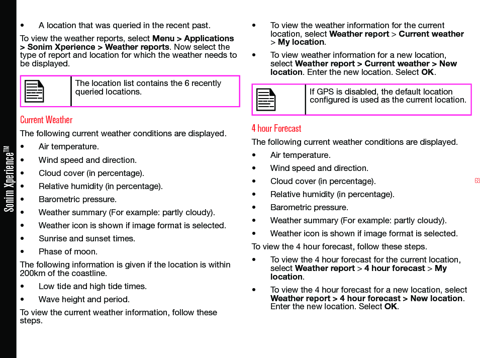 63Sonim XperienceTM• A location that was queried in the recent past.To view the weather reports, select Menu &gt; Applications &gt; Sonim Xperience &gt; Weather reports. Now select the type of report and location for which the weather needs to be displayed.The location list contains the 6 recently queried locations.Current WeatherThe following current weather conditions are displayed.• Air temperature.• Wind speed and direction.• Cloud cover (in percentage).• Relative humidity (in percentage).• Barometric pressure.• Weather summary (For example: partly cloudy).• Weather icon is shown if image format is selected.• Sunrise and sunset times.• Phase of moon.The following information is given if the location is within 200km of the coastline.• Low tide and high tide times.• Wave height and period.To view the current weather information, follow these steps.• To view the weather information for the current location, select Weather report &gt; Current weather &gt; My location.• To view weather information for a new location, select Weather report &gt; Current weather &gt; New location. Enter the new location. Select OK.If GPS is disabled, the default location congured is used as the current location.4 hour ForecastThe following current weather conditions are displayed.• Air temperature.• Wind speed and direction.• Cloud cover (in percentage).• Relative humidity (in percentage).• Barometric pressure.• Weather summary (For example: partly cloudy).• Weather icon is shown if image format is selected.To view the 4 hour forecast, follow these steps.• To view the 4 hour forecast for the current location, select Weather report &gt; 4 hour forecast &gt; My location.• To view the 4 hour forecast for a new location, select Weather report &gt; 4 hour forecast &gt; New location. Enter the new location. Select OK.