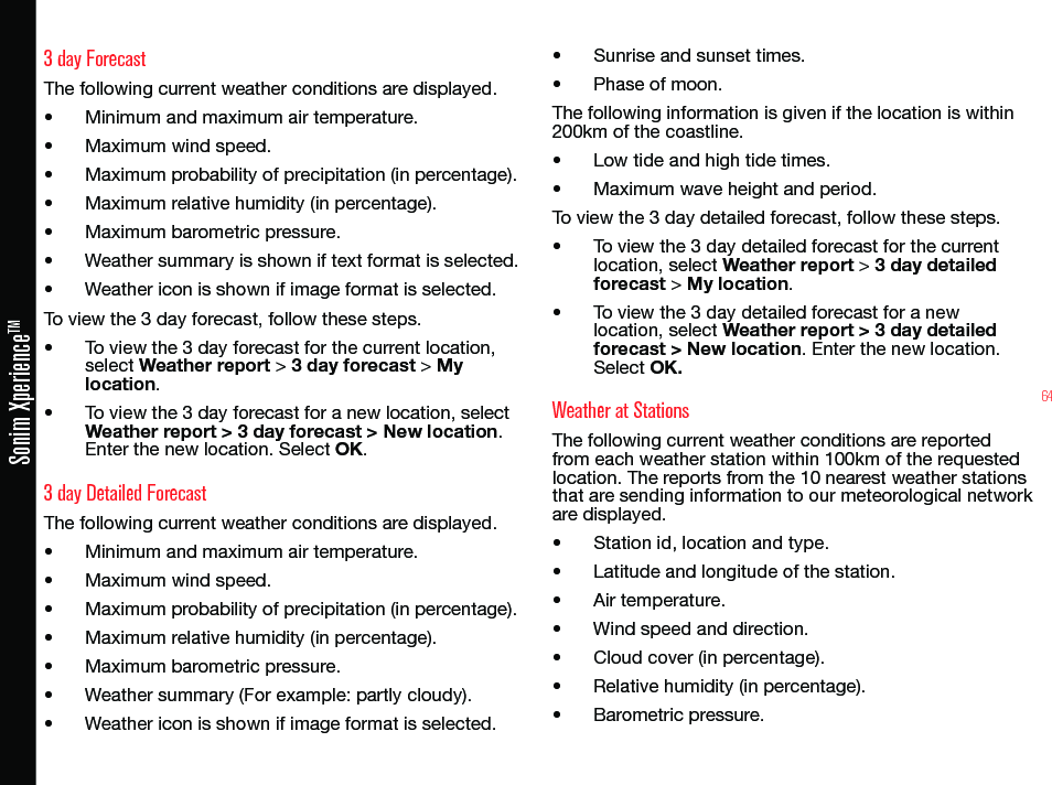 64Sonim XperienceTM3 day ForecastThe following current weather conditions are displayed.• Minimum and maximum air temperature.• Maximum wind speed.• Maximum probability of precipitation (in percentage).• Maximum relative humidity (in percentage).• Maximum barometric pressure.• Weather summary is shown if text format is selected.• Weather icon is shown if image format is selected.To view the 3 day forecast, follow these steps.• To view the 3 day forecast for the current location, select Weather report &gt; 3 day forecast &gt; My location.• To view the 3 day forecast for a new location, select Weather report &gt; 3 day forecast &gt; New location. Enter the new location. Select OK.3 day Detailed ForecastThe following current weather conditions are displayed.• Minimum and maximum air temperature.• Maximum wind speed.• Maximum probability of precipitation (in percentage).• Maximum relative humidity (in percentage).• Maximum barometric pressure.• Weather summary (For example: partly cloudy).• Weather icon is shown if image format is selected.• Sunrise and sunset times.• Phase of moon.The following information is given if the location is within 200km of the coastline.• Low tide and high tide times.• Maximum wave height and period.To view the 3 day detailed forecast, follow these steps.• To view the 3 day detailed forecast for the current location, select Weather report &gt; 3 day detailed forecast &gt; My location.• To view the 3 day detailed forecast for a new location, select Weather report &gt; 3 day detailed forecast &gt; New location. Enter the new location. Select OK.Weather at StationsThe following current weather conditions are reported from each weather station within 100km of the requested location. The reports from the 10 nearest weather stations that are sending information to our meteorological network are displayed.• Station id, location and type.• Latitude and longitude of the station.• Air temperature.• Wind speed and direction.• Cloud cover (in percentage).• Relative humidity (in percentage).• Barometric pressure.