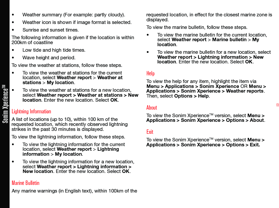 65Sonim XperienceTM• Weather summary (For example: partly cloudy).• Weather icon is shown if image format is selected.• Sunrise and sunset times.The following information is given if the location is within 200km of coastline• Low tide and high tide times.• Wave height and period.To view the weather at stations, follow these steps.• To view the weather at stations for the current location, select Weather report &gt; Weather at stations &gt; My location.• To view the weather at stations for a new location, select Weather report &gt; Weather at stations &gt; New location. Enter the new location. Select OK.Lightning InformationA list of locations (up to 10), within 100 km of the requested location, which recently observed lightning strikes in the past 30 minutes is displayed.To view the lightning information, follow these steps.• To view the lightning information for the current location, select Weather report &gt; Lightning information &gt; My location.• To view the lightning information for a new location, select Weather report &gt; Lightning information &gt; New location. Enter the new location. Select OK.Marine BulletinAny marine warnings (in English text), within 100km of the requested location, in effect for the closest marine zone is displayed.To view the marine bulletin, follow these steps.• To view the marine bulletin for the current location, select Weather report &gt; Marine bulletin &gt; My location.• To view the marine bulletin for a new location, select Weather report &gt; Lightning information &gt; New location. Enter the new location. Select OK.HelpTo view the help for any item, highlight the item via Menu &gt; Applications &gt; Sonim Xperience OR Menu &gt; Applications &gt; Sonim Xperience &gt; Weather reports. Then, select Options &gt; Help.AboutTo view the Sonim XperienceTM version, select Menu &gt; Applications &gt; Sonim Xperience &gt; Options &gt; About.ExitTo view the Sonim XperienceTM version, select Menu &gt; Applications &gt; Sonim Xperience &gt; Options &gt; Exit.
