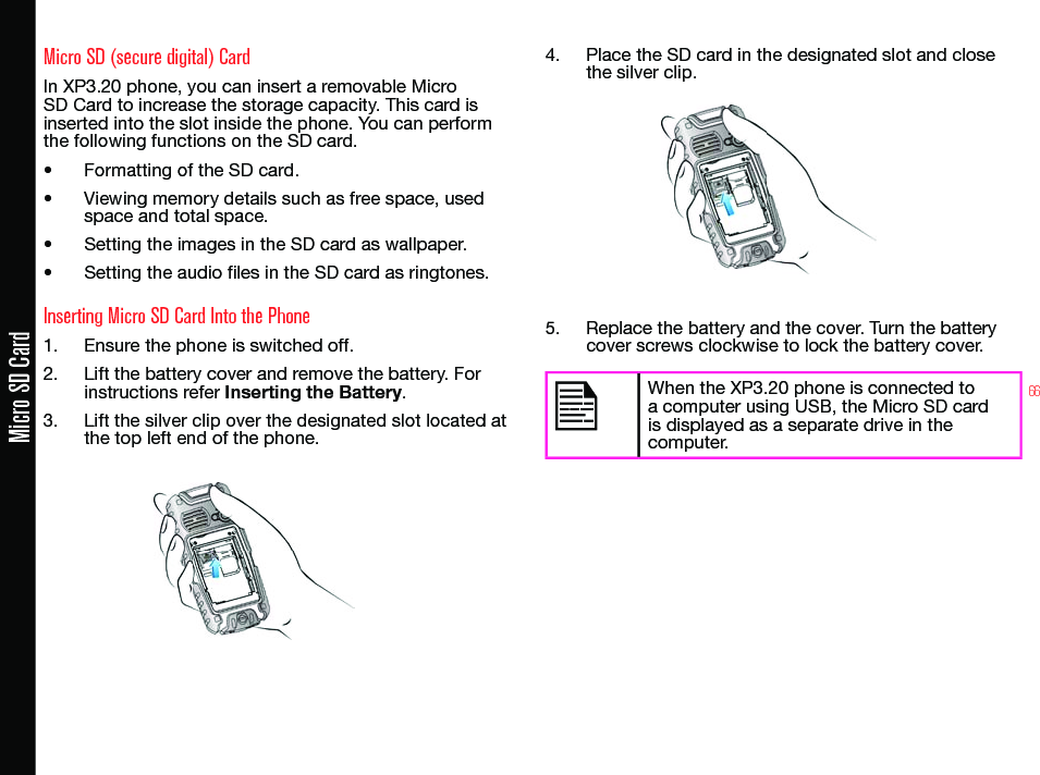 66Micro SD CardMicro SD (secure digital) CardIn XP3.20 phone, you can insert a removable Micro SD Card to increase the storage capacity. This card is inserted into the slot inside the phone. You can perform the following functions on the SD card.• Formatting of the SD card.• Viewing memory details such as free space, used  space and total space.• Setting the images in the SD card as wallpaper.• Setting the audio les in the SD card as ringtones.Inserting Micro SD Card Into the Phone1.  Ensure the phone is switched off.2.  Lift the battery cover and remove the battery. For instructions refer Inserting the Battery.3.  Lift the silver clip over the designated slot located at the top left end of the phone.4.  Place the SD card in the designated slot and close the silver clip.5.  Replace the battery and the cover. Turn the battery cover screws clockwise to lock the battery cover.When the XP3.20 phone is connected to a computer using USB, the Micro SD card is displayed as a separate drive in the computer.
